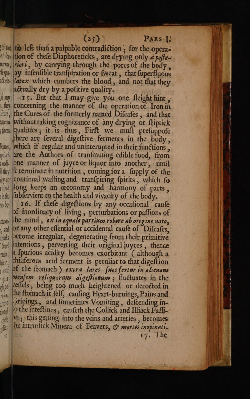 0? fees wer Nt fe fl {any they itue, ne no the ices pfuch ordt. they it had »inthe Mon. , ad thinks See! ent, hice, 1 asf (25) Pars-], noolefs than a palpable contradiction ; for the operas riort, by carrying through the pores of the body , by infenfible tranfpiration or {weat , that fuperfluous latex which cumbers the blood,, and not that they actually dry by a pofitive quality. | ~ 15. But that I may give you,one fleight hint , concerning the manner of the operation of. Jronin the Cures of the formerly named Difeafes , and that without taking cognizance of any drying or. ftiptick qualities; it is thus, Firft we. muft prefuppofe there ar¢ feveral digeftive ferments in the body, which if regular and uninterupted in their funétions , are the Authors of tranfmuting edible food, from one manner of juyce or liquor into another ,. until ic terminate in nutrition , coming fora fupply of the continual waiting and tranfpiring f{pirits, which fo long keeps an ceconomy and harmony of parts , fubfervient to the health and vivacity of the body. of inordinacy of living , perturbations or paflions of che mind , ex1n equale partinm robore ab origine nato, | ecome irregular, degenerating from their primitive Intentions , perverting their original juyces , thence i. fpurious acidity becomes exorbitant ( although a chiliferous acid ferment is peculiar to that digeftion of the ftomach) extra Lares fuosfertur in alienans menfens reliquarum digeftioium ; flu€tuates in the reflels, being too much heightened or decoéted in rhe ftomachyit felf, caufing Heart-burnings, Pains and stipings., and fometimes Vomiting , defcending in- Othe inteftines , caufeth the Collick and Illiack Paffi- Mn ; ‘this gejting into the veins and arteries , becomes he intrinlick Minera of Feavers, G mortss inopinati. . 17. The SS ee re SES = ie = ne an en ne raat ar MEN ER &lt;n eupman acs sate ngan (emia e