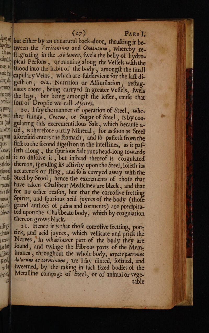 bftru’tia ours 0 Hock fog fing dt ettatick the parts peti Y patty > Weal np wat lis, slntwi ood, and (27) Pars J; [but either by an unnatural back-door, thrufting it be. iEween the Perstonium and Omentam , whereby re- ftagnating in the d4bdomen, {wels the belly of hydro- ppical Perfons , ox running along the Veffels withthe Biood into the habit of the body, amongft the final capillary Veins, whichare fubfervient for the laft di- geftion , vz, Nutrition or Affimilation, reftag- nates there , being carryed in greater Veffels, fwels the legs, but being amongft the leffer, caufe that fort of Dropfie we call 4icites, 20. Ifaythe manner of operation of Steel, whe- ther filings , Crocus, ot Sugar of Steel , is by coa- | gulating this excrementitious Salt, which becaufe a- did , is therefore partly Mineral, for asfoonas Steel aforefaid enters the ftomach , and fo Yrs from the | Girft co the fecond digeftion in the inteftines, as it paf feth along , the fpurious Salt runs head-long towards it to diffolve it , but inftead thereof is coagulated s the bee ion of ‘the dle erupted hich te ft [abate filings . thereon, {pending its a€tivity upon the Steel, lofeth its accutenefs or {ting , and fo is carryed away withthe Steel by Stool ; hence the excrements of thofe that ‘have taken Chalibeat Medicines are black , and that for no other reafon, but that the corrofive ge Spirits, and {purious-acid juyces of the body (thofe ‘$tand ‘authors of pains and torments) are precipita- ted upon the Chalibeate body, which by coagulation thereon grows black. 21. Hence it is that thofe corrofive fretting, pon- | exert hat fad 4 Lit Blood ) i not by | rem) found, and twinge the Fibrous parts of the Mem- branes , throughout the whole body, s#tpote patrones doloram ac torminum , are Lay dinted, foftned, and fweetned, by the taking in fich fixed bodies of the Metalline compage of Steel, or of animal or vege- bit table