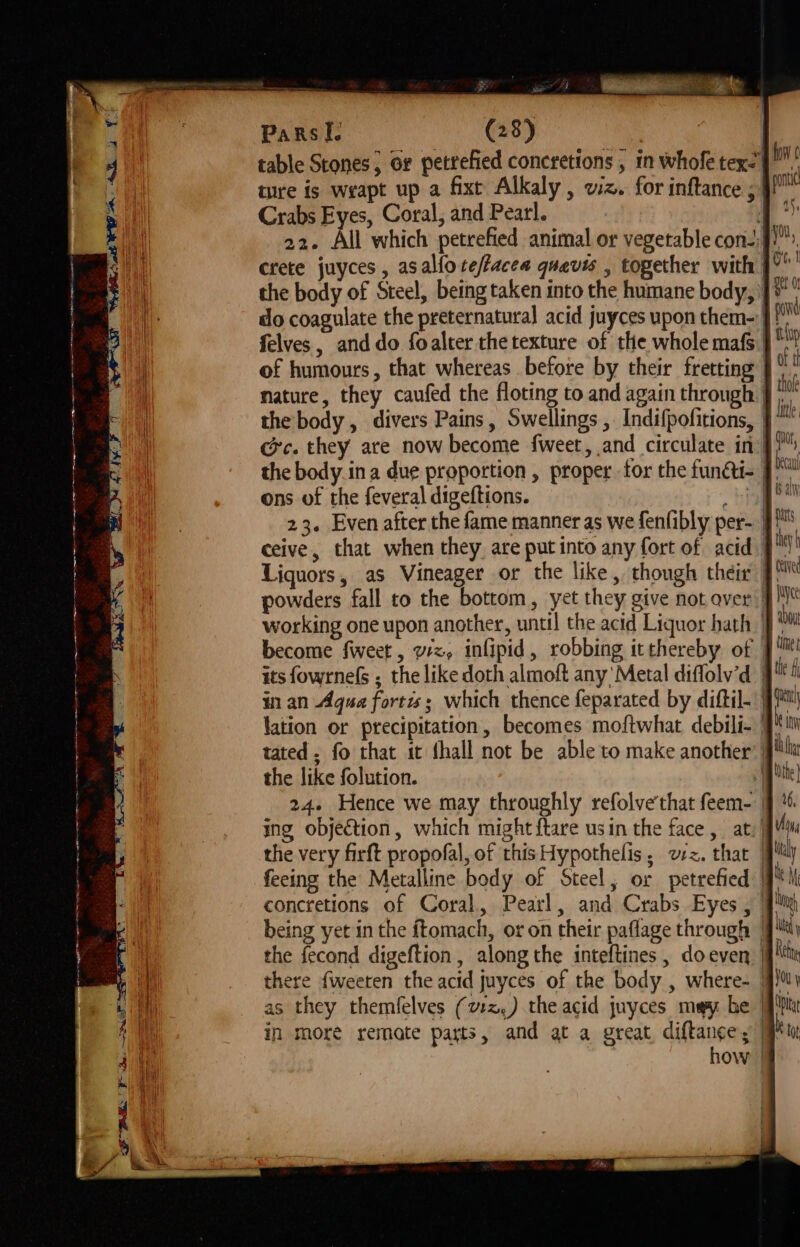 a aia indie moana table Stones, or pettefied concretions , 1n whofe tex-| pat ture is wrapt up a fixt Alkaly , viz. for inftance ; 9!” Crabs Eyes, Coral, and Pearl. a 22. All which petrefied animal or vegetable con)”, crete juyces , asalloreffacea quavis , together with | A the body of Steel, being taken into the humane body, ]* do coagulate the preternatural acid juyces upon them- pont felves, and do foalter the texture of the whole maf | tp of humours, that whereas before by their fretting | nature, they caufed the floting to and again through § Dy the body, divers Pains, Swellings , Indifpofitions, } te ce. they are now become fweet, and circulate in}, the body ina due proportion , proper for the funcii- J bal ons of the feveral digeftions. aay’ hie 23. Even after the fame manner as we fenfibly per- J! ceive, that when they are put into any fort of acid J hy Liquors, as Vineager or the like, though their | ce powders fall to the bottom, yet they give not aver} working one upon another, until the acid Liquor hath J a become fweet, vx, infipid, robbing itthereby of its fowrnels ; the like doth almoft any‘ Metal diffolv’d | in an Agua fortis; which thence feparated by diftil- lation or precipitation, becomes moftwhat debili- 1 tated, fo that it fhall not be able to make another’ | the like folution. | 24. Hence we may throughly refolve'that feem- | ing objection, which might {tare usin the face, at) | the very firft propofal, of this Hypothelis, ez. that | feeing the Metalline body of Steel, or petrefied | concretions of Coral, Pearl, and Crabs Eyes, | being yet in the ftomach, or on their paflage through | the fecond digeftion , along the inteftines , doeven | there {weeren the acid juyces of the body , where- 9) as they themfelves (v:z,) the acid juyces may be | in more remate parts, and at a great diane | ow | qe w)e