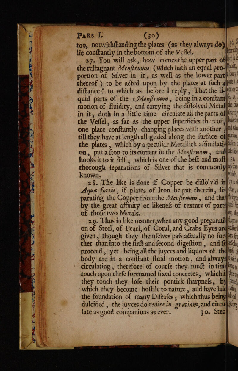 too, notwithftanding the plates (as they always do) lie conftantly in the bottom of the Veflel. pe 27. You will ask, how comesthe upper part off! thereftagnant A4ex/truum (which hath an equal pro-} portion of Silver in it, as well as the lower part} thereof ) to be aéted upon by the plates at fuch al diftance?. to which as b | A a a a eee) KA Pr alk of thofe two Metals. yin, thi 29. Thus in like manner,when any good preparatéif'um on of Steel, of Pearl, of Coral, and Crabs Eyes arefpiliir given, though they themfelves pafs a€tually no fur fi ther than into the fift andfecond digeftion ,. and feplehe roceed , yet being all the juyces and liquors of chet 9 ody ate in a conftant fluid motion, and always tii, circulating , therefore of courfe they. muft in tim¢ es touch upon thefe forenamed fixed concretes, which 4} tite; they touch they lofe their pontick fharpnefS, by} pty) which they become hoftileto nature , and have laic}ttin, the foundation of many Difeafes ; which thus being} tion dulcified , the juyces do redire in gratiam, and circi) fin late as good companions as ever. 30. Stee} ~ \f FFM ae SNCS Be AS