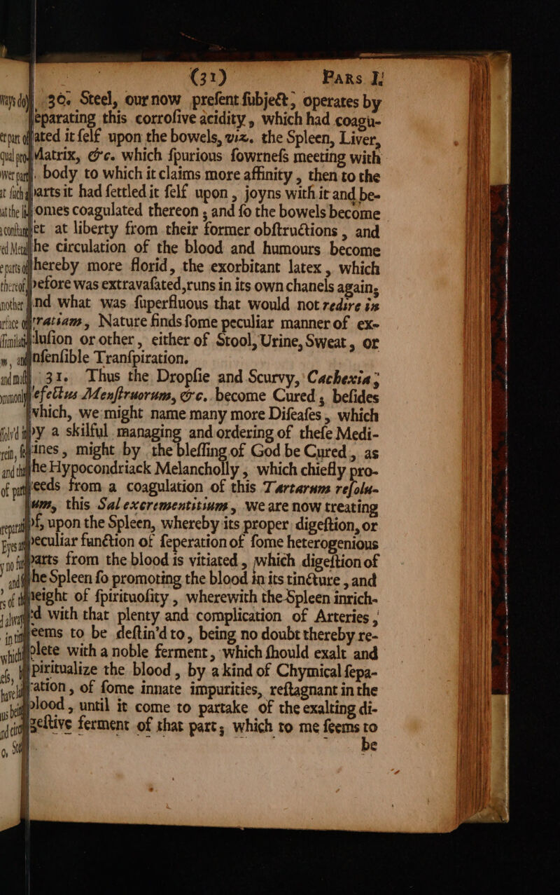 ! BEA eon — | | (31) Pars I] apd] 3Oe Steel, ournow prefent fubject, operates by eparating this corrofive acidity, which had coagi- tut fated it {elf upon the bowels, wz. the Spleen, Liver, qulropMatrix, ee. which {purions fowrnefs meeting with wer pat. body to which it claims more affinity , then to the ( t fh qvarts it had fettled it felf upon, joyns withic and be- an) ithe fj OMeS Coagulated thereon ; and fo the bowels become iil coghet at liberty from their former obftruétions , and Mh wMeul/he circulation of the blood and humours become Hr sratsqffhereby more florid, the exorbitant latex &gt; which | tieroflpefore was extravafated,runs in its own chanels again, | nother jd what was. fuperfluous that would not redsre ix rice o'7@tsame, Nature findsfome peculiar manner of ex- finistif'tufion or other . either of Stool, Urine, Sweat, or m, epofenfible Tranfpiration. ee a - I ri ps gad (ORNES NO ret, anes , might by the bleffing of God be Cured, as Nat angen i lagna Melancholly , which chiefly pro- ‘| yeeds from a coagulation of this Tartarum refolu- | of pat rept | pc cit be