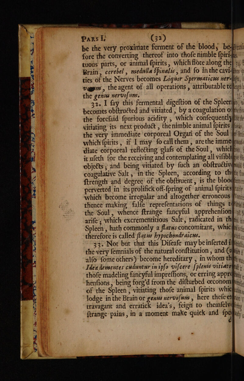 ‘ eS os Ne ame PY A ¥ ene Be bea ‘ 3 3 4 : SY Li pet be the very proximate ferment of the blood, be-phirl fore the converting thereof into ‘thofe nimble f{pirtfi' tuons parts, or animal fpirits , which flote along the} 34! Brain, cerebel , medulla spinalis , and fo inthe cavi-fs ties of the Nerves becomes Liquor Spermaticus ner-iphi, | vagyns, theagent of all operations , attributable tepugh) the genus nervol Ame hi ee 32. 1 fay this fermental digeftion of the Spleenfit, « becomes obftructed atid vitiated , by a coagulation offthe fi the forefaid f{purious acidity , which confequently pile i vitiating its next produ& , thenimble animal {pirits Mini, the very immediate ‘corporeal Orgari of the Soul fi fii which fpirits, if I may focallthem, arethe IMME froin diate corporeal refleting glafs of the Soul , whiclfni, | it ufeth for the receiving and contemplating all vifiblipic fh objects; and. being ‘vitiated. by fuch an obftructivefiil coagulative Salt , inthe Spleen, according to ‘thi {y ftrength and degree’ of the obfteuent, is the bloodine perverted in its prolifick off-{pring of animal {piritspixly which ‘become irregular and altogether erroneous Won thence making ‘falfe’ reprefentations of things tipiiti| the Soul, whence ftrange fancyful apprehenfionf 9) arife’s which excrementitious Salt, radicated in ‘thi j, Spleen, hath commonly a flatus concomitant, WhiCpiis, therefore is called flatus hypochondraicus. ent 33. Nor but that this Difeafe may be inferted si, the ver'y femnials of the natural conftitution , and Caps alfo'‘fome others) become hereditary , in whom thy), Idee dementes cuduntur inipfo vifcere [plents vitiaropiy thofe madeling fancyful impreffions, or erring apprd iy henfions , being forg’d from the difturbed oeconom fins, of the Spleen , vitiating thofe animal fpirits which, lodge in the Brain or genus nervofum , here thefeemin ftrange pains, in a moment make quick: and be Nidy