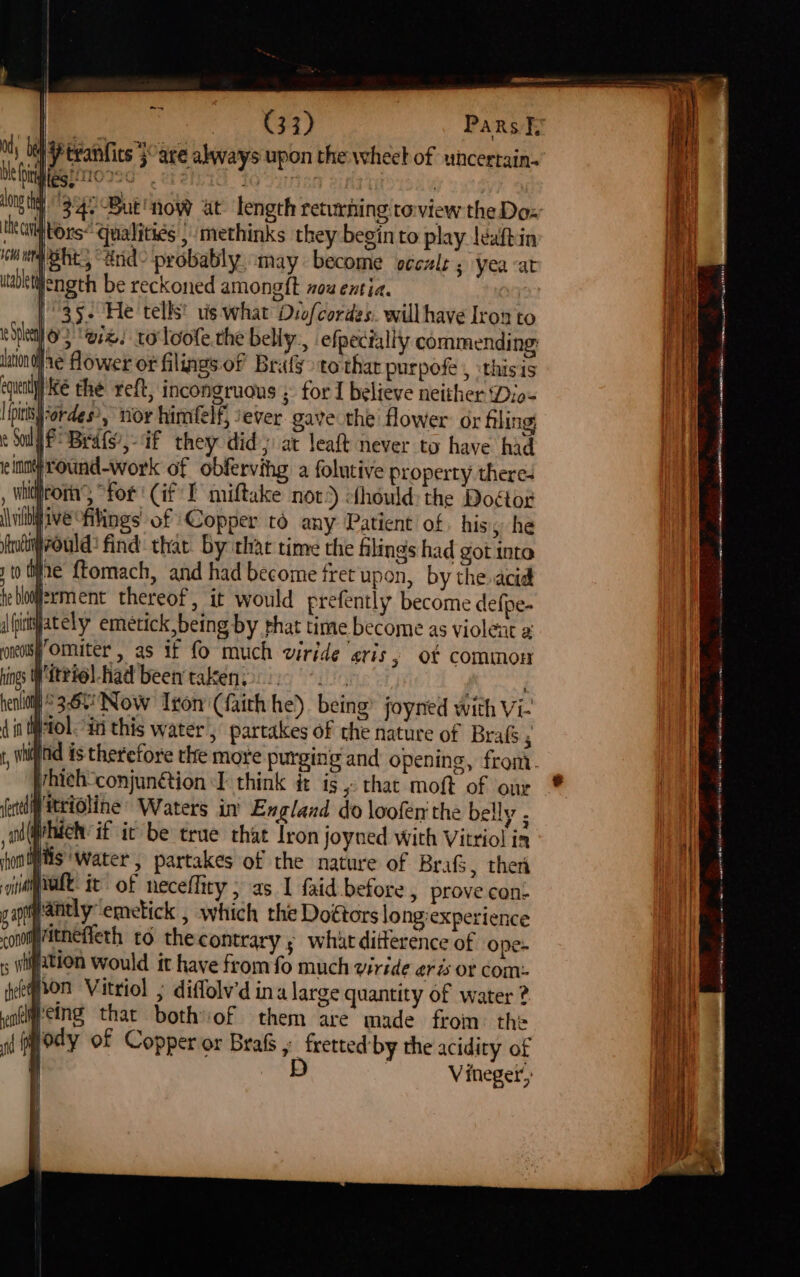 ~~ rie } ol Pteanfits }°are always upon the wheel of whcertain- Haghro22C yy iWtors* qualities | methinks they begin to play leaftin mpsht, “and- probably may become vcczls ; yea at gength be reckoned amongft nou entia. | 35- He tells! vis what Dyofcordes. will have Iron to 03 ‘wz. toloofe.the belly, efpectally commending laton dae Aower or filings. of Brafy> to thar purpofe , :thisis el Ke the reft, incongruous ; for I believe neither Dio- {otis -ordes?, nor himfelf; sever. gave the flower. or fling: e Sol P Bedts,-if they did; at leaft never to have had inn round-work of obfervihg a folutive property theres , wntirom “for Gif LE miftake nov? ohould: the Doétor \\wiltliveoftings of Copper to any Patient of his he fndiirould: find thar by thae time the filings had got into to ie ftomach, and had become fret upon, by the acid tebloqferment thereof, it would prefently become defpe- i fimjately emetick,being by phat time become as violent a oneolspOmmuter , as if fo much viride gris, of common ngs Witeiel-had been takeny ii 2. | i) 3-60 Now Iron (faith he). being joynied with Vi- il tol. “in this water, partakes of the nature of Brafs ; vhieh-conjunétion I think dt is, that moft of our pitridline’ Waters in England do loofen the belly . Which’ if it be true that Iron joyned with Vitriol in ion S “Water, partakes of the nature of Bra, then opti prove con- s long:experience ry 5 whatditterence of ope- fifation would it have from fo much viride er is OF Com: gon Vitriol ; diffolv'd ina large quantity of water ? yoemeing that bothiof them are made from the a (Ody of Copper or Brafs y fretted by the acidity of D | Vineger’, A He a Sg Sao I Se ot Oa nd ee ” eer Ne renee