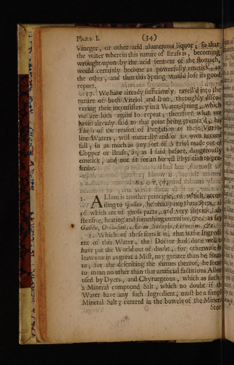 at 4h Y, TY -gh ee he er | | ae a 4 ia mi rs I G4) “7 Vineger , or othervacid alumenoys liquor ; ‘fo, thatsp” the water wherein this nature of Brafsis, becoming; gs wroughtupom:by the:acid ferment of the ftomach, | i woiild certainly. becbme' as powerfully emetick...agfo the othery:and thea this Sp ning would lofe its good! report. © sMintta sow Tiynome boot ost 1d san 39. We hane sitend) fufficiend! y, tayell’di ito fe tire oft both! Vitriol and Lkom,: throughly, difces ver ing their inconfiftency ind Wwatex: pring, ere 8 oN wecdre Jah - agdin Loorepeat; therefore what wey haves already: fuid:inosthat point being premiz/d y) hig Thiblis of thesreafonof Purdations et thefeyVserid¢ ksi line AWaters yi will maturally and of iis own pecord yim fall pin as: muchas anydort 6f Vitriol made ontaff itn Copper or Brafsy'lisy.as TP faid before, dangéroully| bj emetick } and ator -ft forian hing Physi i¢iaft to! “af shew fi Beth -1 ha {cribe. ) ji bril bus foeme? ees ; ; i : Pee “Be (her 39 shy 4 ost re ee NPS + FE Ge ee ye ; ABN er BIB ONG [3G oo “ylosgss” » jf <a I ‘~ alae : ag ie”, A iinsts ¢ nother pr sicininte Of -oautticl: ecco « dingto Galler, he's véskopampthreeforrs,s alge of W salon of grofs parts 5. and ery: 1 ftiprics,| aa Man ftexhn , heating andfomethingcorrdl ive, arenas i oa Gallen, “On halite; eer Se ariaplo; Berne /10s, Gu: 4. Whichiwet thefe fortsit isi, thatiszh e Ingredifi. re ul ent of this wi ater 5 the! Doctor had, done well have ¢ ut the World:out of dou bt 5 for otherwifedipl Me leaves usiin avgceat.a Mi iff, nay. greater than he foun us, itor the deferibing the sirtues thereof, she feemye to inean no other than tharartficial SAitions Allophiv ufed. by Dyers; and Chyrurgeons:, which as fachsyy . Mineral co mpopnd Salt , which no doubt ifah bil Water have any fuch Ingredient; muft bea fimphety th Mineral Salty centred in the boy wels of the Miners hi Stor | <—J