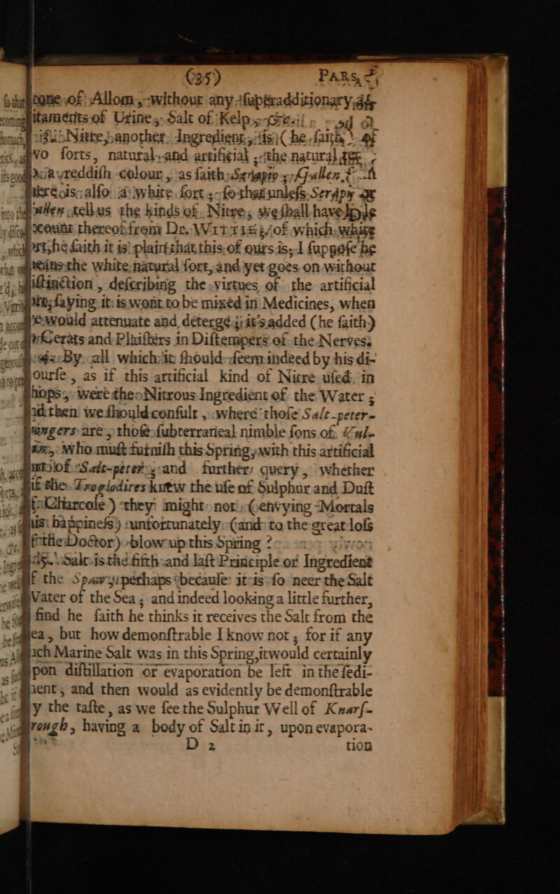 C35) PAR Sy ne 4 deptone of Allom, without any +faptradditionary,g& i <oningg tammertsof Urine, Salt of Kelps Geil. - 54 Dt hotac if bNitke banother, Jngrediens itis: (he faith, \9¢ . c,g8'VO forts, natural,and artifi¢ial ,-the natural gee iscogQp sie vreddath colour , as faith; Senapro 3G sllen Ff mkreols;alfo. diwhire fort ;-foshesunlefs Serdpy ae nto hap #4en tellus the kinds of Nitre, swethall-havetple i y dicey OME thercotfrem De. Wiitr1s¢/of which, whisg H _wudpstshe ith it is) plairtzhat this,of ours.is,1 fappefe be : yaeeansthe white, natural fort, and yet goes on without 4. qatingtion , deferibmg the -virtyes of the artificial ‘vente; fa ying: it: is wont to be mixéd in Medicines, when a all which:'it thould-feem indeed by his di- 1.0 be jodthen we fhoyld confulr , «where ‘thefe Salt_peter- vongers are > tho {ubterrarieal nimble fons of. Y#i- a: who muft futnith this Spring with this artificial Mo Satt-perery:and further: query , whether yf the Spawyiperhaps “becaule: itcis-fo neer the Salt pVater of the Sea ; and indeed looking a litrle further, | (qq ind he faith he thinks it receives the Salt from the jquea, but how demonftrable I know not , for if any Al@ch Marine Salt was in this Spring ,itwould certainly tampon diftillation or evaporation be left in the fedi- jient, and then would as evidently be demonftrable Gay the tafte, as we fee the Sulphur Well of Kxarf- -omre4g, having a body of Saltinit, upon evapora- a foe 2 tion