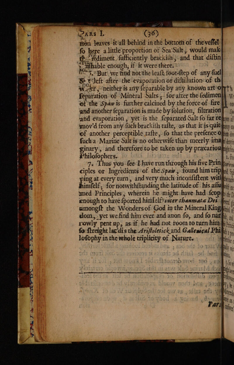 a a ea Ce Oe s 7e rr =r 4 -¥ a: PT te Nw: &lt;a 5 tron leaves -it‘all behind in the bottortt of thevelfel: | fo here alittle proportion of Sea‘Salt,, would maki Fe*5.But\ we find not'the leaft feor-ftep of any fuel S theft after the evaporation or diftillation‘of thi Wk? &gt; neither is any feparable by any known arto fépavation of “Mineral Salts:; foratter the fedimen| of the Spaw is further calcined by the force of fire|i} ‘and ariother feparation is made by folution, filtration] sy ahd evaporation , yet is the feparated Salt fo far tel 4) smov'd from any-fiich brackifh tafte, as that itis quithh ya of another perceptible tafte,. fo that the prefence Often (yj fucha Marine Saltis'no otherwife than meerly imal (ay, ginary, and therefore to be taken. up by pracariowph fy Philofophers.. 10 0a. Jotounis eg i SEO a By 7» Thus you fee I have run through his five Pringip|,, ciples or Ingredients ’of the Spaw , found him trippy 4; ping at every turn, and very much dnconfiftent witlihy yy jhimfelf, for notwithftanding the latitude.of:. his afluphyy, » tmed Principles; wherein he ‘might:have had fcopihy i, ) enough to have {ported himlelfisster thaumzata Des Mey f amongft the Wondersof God in the Mineral Kingpip dom, yet we find himever and.anon fo, and fo nar