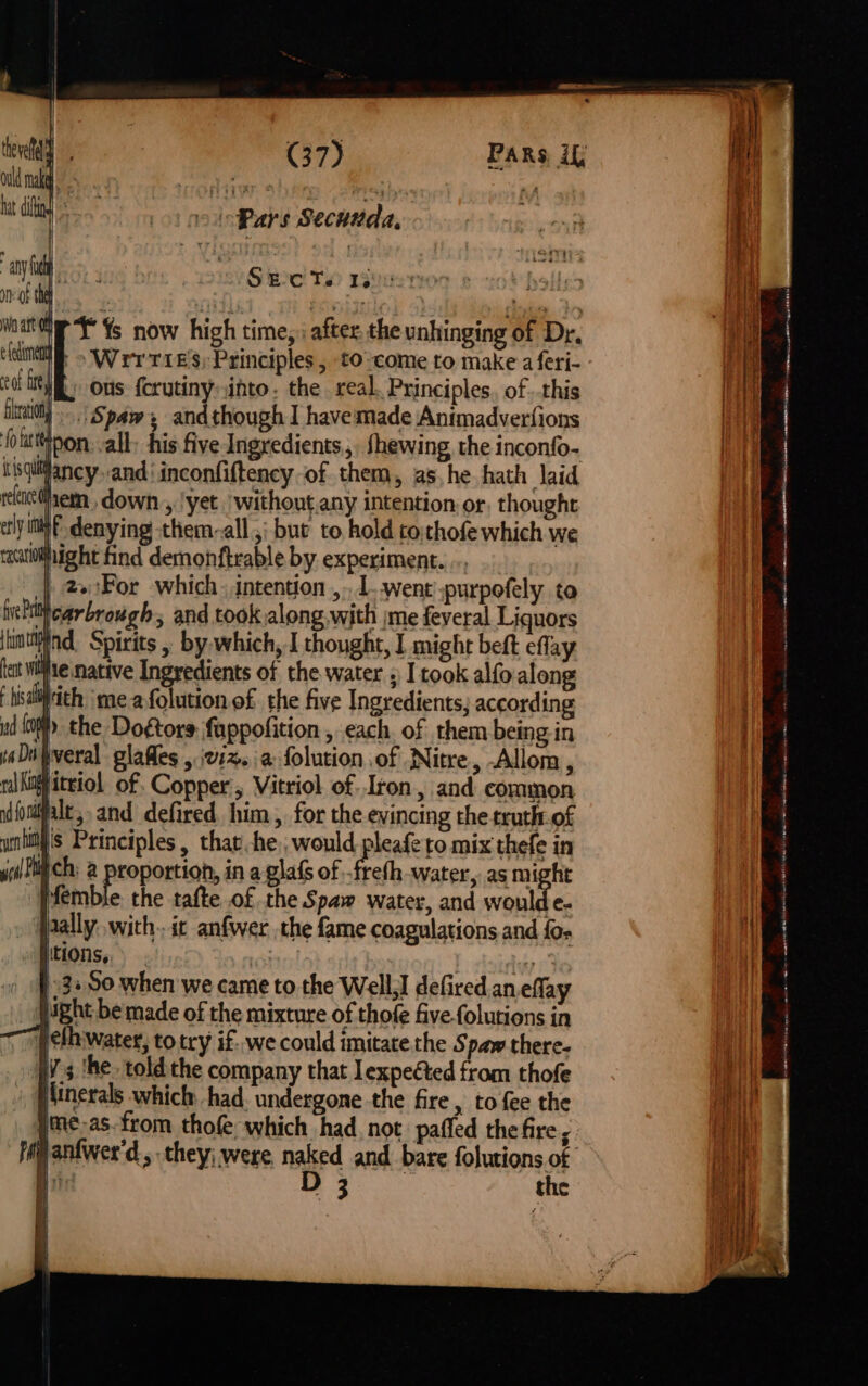 ht dit Ss asa Pars Secunda, any fa Sects 130 onf th | mane TY Ys now high time, : after the unhinging of Dr, lami » Wrrries; Principles, to-come to make a feri- eat ie ; ous forutinyinto. the real. Principles. of . this Hira “Spaws andthough I havemade Animadverfions foutttinon. all: his five Ingredients, fhewing, the inconfo- uisqiifancy and’ inconfiftency of them, ashe hath laid rekacdem., down , !yet without any intention, or thought ely iff denying them-all ,; but to, hold cothofe which we racatiblfhight find demonftrable by experiment. .., |) 2eFor which. intention ,.1..went :purpofely to hielttticarbrough, and took along with \me feveral Liquors hintiind, Spirits , by. which, I thought, I might beft eflay tet wife native Ingredients of the water 5 I took alfo.along F hisa pith meafolution of the five Ingredients; according ud iat the Do¢tors fappofition , each. of them being in aD tveral glafles , 21%. a folution of Nitre, -Allom, ral inlittiol of. Copper ; Vitriol of..Iron., and common uifoniffalt, and defired. him , for the evincing the truth of wnitl's Principles, that he, would pleafe to mix thefe in yi! Ch; @ proportion, in a glafs of -frefh water, as might | Pfemble. the tafte of the Spaw water, and woulde- jaally..with.. ic anfwer the fame coagulations and {os « fiitions, lattes! 32 So when we came to the Well,] defired. an eflay light be made of the mixture of thofe five folutions in (cfhwater, to try if. we could imitate the Spaw there- vs ‘he. told the company that lexpeéted from thofe Minerals which had. undergone the fire , to {ee the me-as.from thofe, which had, not. paffed the fire ; Hanfwer'd, they; were naked and bare folutions of Bi Re ae the