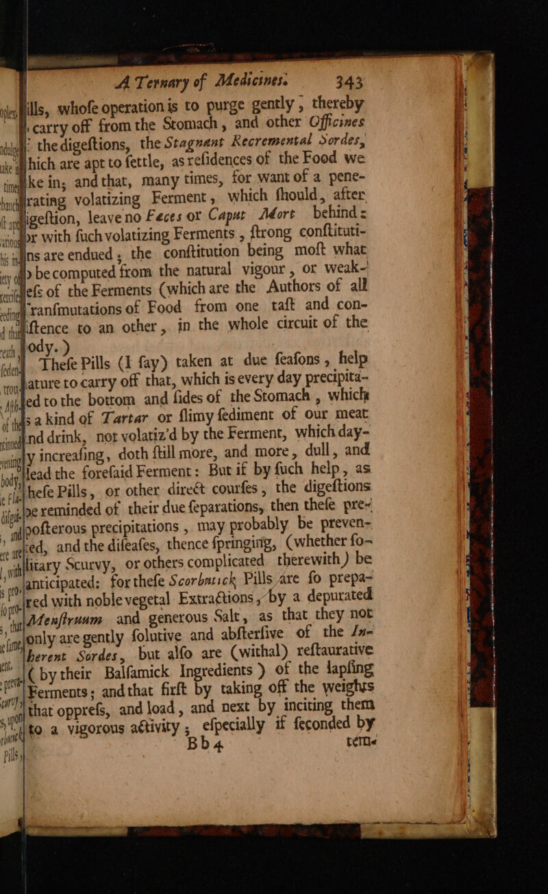 j | A Ternary of Medicines. 343 ils, whofe operation is to purge gently , thereby Q carry off from the Stomach , and other Officines il. the digeftions, the Staguaat Recremental Sordes, ake i jhich are apt to fettle, as relidences of the Food we ine pke in, and that, many times, for want of a pene- boekitating volatizing Ferment ; which fhould, after Ia igeftion, leave no Feces or Capur Adort behind = vjogpr with fuch volatizing Ferments , {trong conftituti- ic gilts are endued ; the conftitution being moft what > be computed from the natural vigour, or weak- vigglefs of the Ferments (which are the Authors of alk tlt ranfmutations of Food from one taft and con- wiftence to an other, in the whole circuit of the th HOAYs ) Thefe Pills (I fay) taken at due feafons , help lature to carry off that, which isevery day precipita- } fed tothe bottom and fides of the Stomach , which % b l : isakind of Tartar or flimy fediment of our meat ined nd drink, not volatiz’d by the Ferment, which day- “ay increafing, doth ftill more, and more, dull, and liead the forefaid Ferment: But if by fuch help, as Vhefe Pills, or other direct courfes, the digeftions «lye reminded of their due feparations, then thefe pre~ softerous precipitations ,. may probably be preven-. re at red, and the difeafes, thence fpringing, (whether fo- tary Scurvy, or others complicated therewith ) be vo anticipated: for thefe Scorbatick Pills are fo prepa- gated with noble vegetal Extraétions, “by a depurated : yh@tenfiruum and generous Salt, as that they not '. only are gently folutive and abfterfive of the Jn- lberent Sordes, but alfo are (withal) reftaurative ‘a{( by their Balfamick Ingredients ) of the lapfing ‘Ferments; andthat firft by taking off the weighrs Mig: that opprefs, and load , and next by inciting them ‘to a vigorous attivity ; efpecially if feconded by oa ee ee ee ee ees