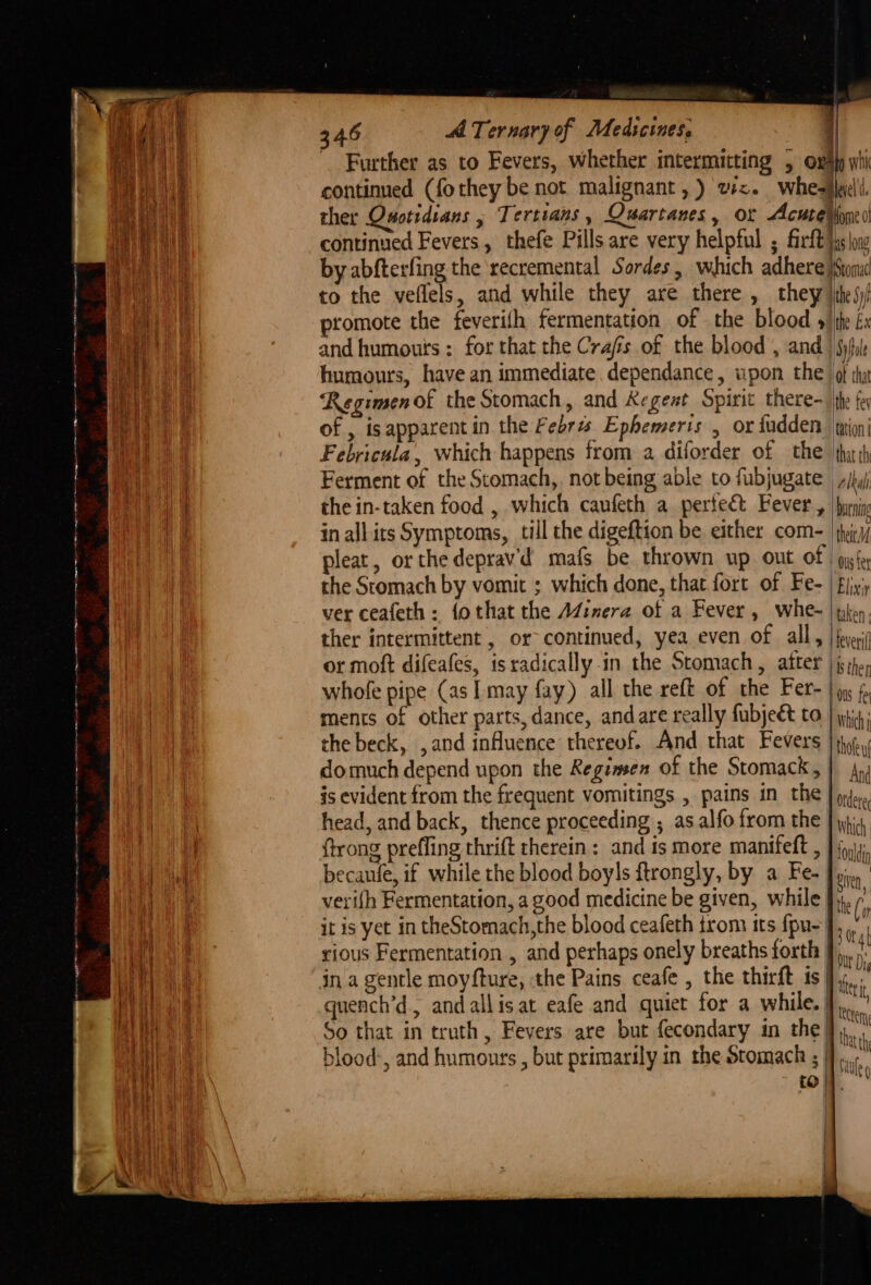 oo ET SOs yee 2h te ne — . - i aS Ie Further as to Fevers, whether intermitting 5 ows whi continued (fothey be not malignant, ) v2. whesjeli ther Onotidians , Tertians, Quartanes, or Acucebiond continued Fevers, thefe Pills are very helpful ; firft ps ag by abfterfing the recremental Sordes, which adhere iston to the veflels, and while they are there , they \ihes)/ and humours : for that the Crafis of the blood , and ) Syful humours, have an immediate dependance, upon the of thy Regimenof the Stomach, and &amp;egeat Spirit there the fey of , isapparent in the Febras Ephemeris , or fudden wioni Febricula, which happens from a diforder of the ‘thar Ferment of the Stomach, notbeing able to fubjugate ,/b,j the in-taken food , which caufeth a perfeé&amp;t Fever , |hiein inallirs Symptoms, till the digeftion be either com- jhir/ pleat, or the deprav'd mafs be thrown up ont of | pyfe the Stomach by vomit ; which done, that fort of Fe- fijy’y ver ceafeth : fothat the Ad¢imera ot a Fever, whe- | tien. ther intermittent , or- continued, yea even of all, | foyer or moft difeafes, is radically-in the Stomach, after jhe, whofe pipe (as Imay fay) all the reft of the Fer- |x 4, ments of other parts,dance, and are really fubje€t to | whit; the beck, , and influence thereof. And that Fevers |i. domuch depend upon the Regimsen of the Stomack, | Ang is evident from the frequent vomitings , pains in the | pj. head, and back, thence proceeding ; as alfo from the | wii. {trong preffing thrift therein: and is more manifeft , } {4 becanfe, if while the blood boyls ftrongly, by a Fe- | sire veri(h Fermentation, a good medicine be given, while }}, [ it is yet in theStomach,the blood ceafeth irom its fpu- J, : rious Fermentation , and perhaps onely breaths forth | tne) quench’d., andallisat eafe and quiet for a while.}), So that in truth, Fevers are but fecondary in the blood’, and humours , but primarily in the Stomach ; | {0}.