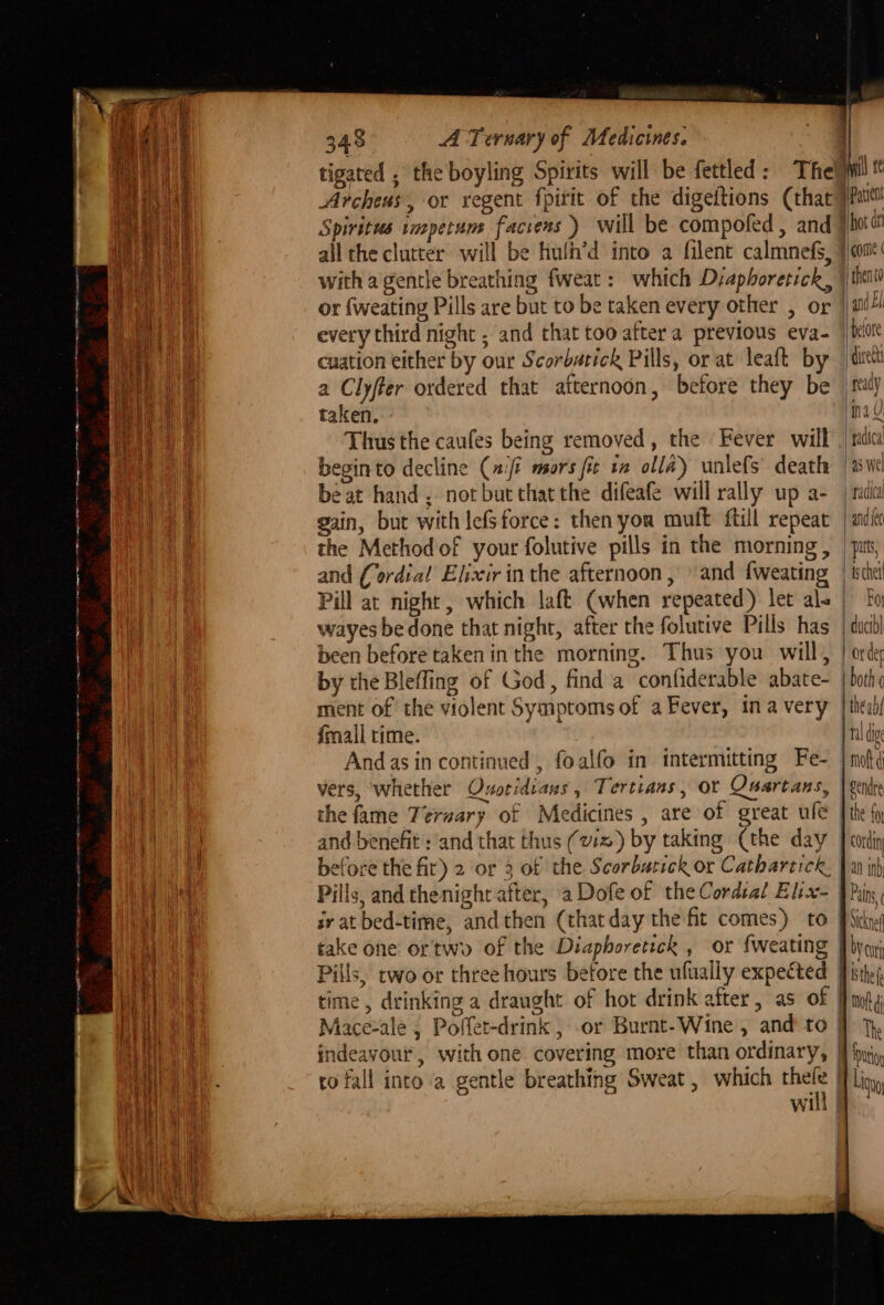 ing eR i a EL ee ES ee eo a Se ae 348 A Ternary of Medicines. tigated , the boyling Spirits will be fettled : Archeus, or regent {pitit of the digeftions (that Spiritus impetum facrens ) will be compofed, and all the clutter will be hulh’d into a filent calmnefs, with a gentle breathing fweat : which Diaphoretick, or {weating Pills are but to be taken every other , or every third night , and that too after a previous eva- cuation either by our Scorbatick Pills, or at leaft by a Clyfter ordered that afternoon, before they be taken. Thus the caufes being removed, the Fever will beginto decline (afi mors fit 12 olla) unlefs’ death beat hand , not but that the difeafe will rally up a- gain, but with lefsforce: then you mult ftill repeat the Method of your folutive pills in the morning, and (ordial Elixir in the afternoon, and {weating wayes bedone that night, after the folutive Pills has been before taken inthe morning. Thus you will, by the Blefling of God, find a confiderable abate- ment of the violent Symptoms of a Fever, ina very {mail time. Andas in continued , foalfo in intermitting Fe- vers, ‘whether Ovotidians, Tertians, or the fame Teruary of Medicines , are of great ule before the fir) 2 or 3 of the Scorbatick or Cathartick. Pills, and thenight after, a Dofe of the Cordial Elix- ro fall into a gentle breathing Sweat, which thele 1 Patient hot at | and El ‘pelote divect ready ina 4 ) padica’ 45 Wel tadica and {ec puts, ‘ schet Foy | ducibl or der both ¢ the ab al ig mot ¢ i Liga