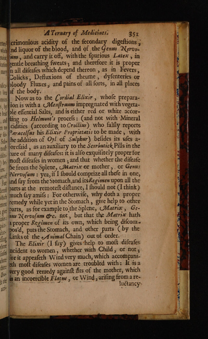 ATeraary of Medicines: - 355 iinictimonious acidity of the fecondary digeftions ; widind liquor of the blood, and of the Genms Nervo- nigh ame, and catty it off, withthe {purions Latex , in catoggentle breathing fweats; and therefore it is proper mon all difeafes which depend thereon , as in Fevers, ‘Wolicks, Defluxions of rheume , dyfenteries or inbloody Fluxes j and pains of all forts, in all places liq(bf the body. not forefaid , as anauxiliary to the Scorbutick Pills in the _fure of many difeafes: it is alfo exquifitely proper for _Inoft difeafes in women , and that whether the difeafe be from the Splene, «Matrix or mother, . or Genus (Nervofum : yea, if I fhould comprize all thefe in one, “for (ind fay from the Stomach,and itsRegien upon all the ited parts at the remoteft diftance, J fhould not Ci think) stich AUCH fay amifs: For otherwife, why dotha proper remedy while yetin the Stomach , give help to other garts, as for example tothe Splene, Matrix, Ge- -|ges Nervofam Gc. not, but that the Matrix hath ‘|eproper Regimen of its own, which being difcom. _}pos’d, putsthe Scomach, and other parts ( by the Tat Links of the Animal Chain) out of order. a | The Elixir (I fay) gives‘help to moft difeafes Incident to women, whether with Child, or nor, for it appeafeth Wind very much, which accompant- fet th moft difeafes women are troubled with: Jt isa A _Wery good semedy againft fits of the mother, which sit an incoercible Flazw , ox Wind , axifing froma re- aie le ole Sik Soa aS luétancy~ = y AO mai is sat Eye (ORIEN NE