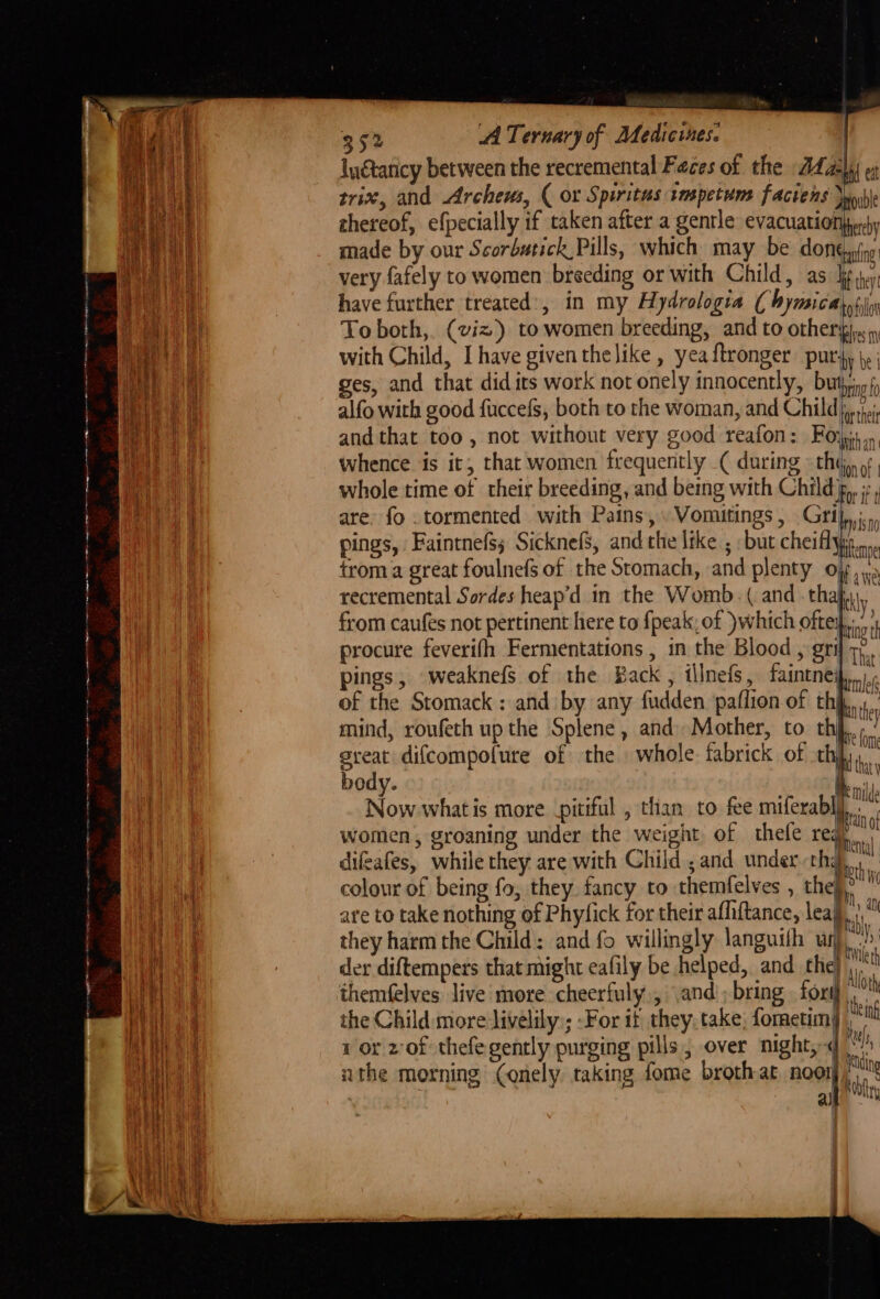 352 AA Ternary of Medicines. | Iu€taticy between the recremental Feces of the 24 a2)4) et trix, and Archeus, ( or Spiritus tmspetums faciens Jub thereof, efpecially if taken after a gentle evacuation)perby made by our Scorbutick Pills, which may be dont very fafely to women breeding or with Child, as ti. have further treated’, in my Hydrologia ( bymicatotin To both,. (viz) to women breeding, and to Other she with Child, I have given thelike , yea ftronger PUL fy be ges, and that did its work not onely innocently, buthing alfo with good fuccefs, both to the woman, and Child sj and that too , not without very good reafon: Foy, whence is it, that women frequently ( during «thy, 9 whole time of their breeding, and being with Child g,, ;:, are. fo .tormented with Pains, .Vomitings, Gri nist pings, Faintnefs; Sicknefs, and the like ; but cheiflyn..,, trom a great foulnefs of the Stomach, and plenty oy recremental Sordes heap’d in the Womb. ( and thahy, from caufes not pertinent here to {peak, of )which oftey,... procure feverifh Fermentations, in the Blood , grif 7, pings, weaknefs of the Back, illnefs, faintneip,,..., of the Stomack : and by any fudden paflion of thi... mind, roufeth up the Splene, and Mother, to thi,’ % ae > » mC lome great difcompofure of the whole. fabrick of ee body. : - we meld Now what is more pitiful , than to fee miferabl} bi women, groaning under the weight of thefe ren difeafes, while they are with Child , and underthg colour of being fo, they fancy to themfelves , the}, are to take nothing of Phyfick for their afliftance, leaf, themfelves live more cheerfuly., \and'; bring fort} Ye the Child more livelily:; -For it they, take, formetim| f 1 or zof thefegently purging pills, over night, « th athe morning Conely taking fome broth-at noor hi . ai Se