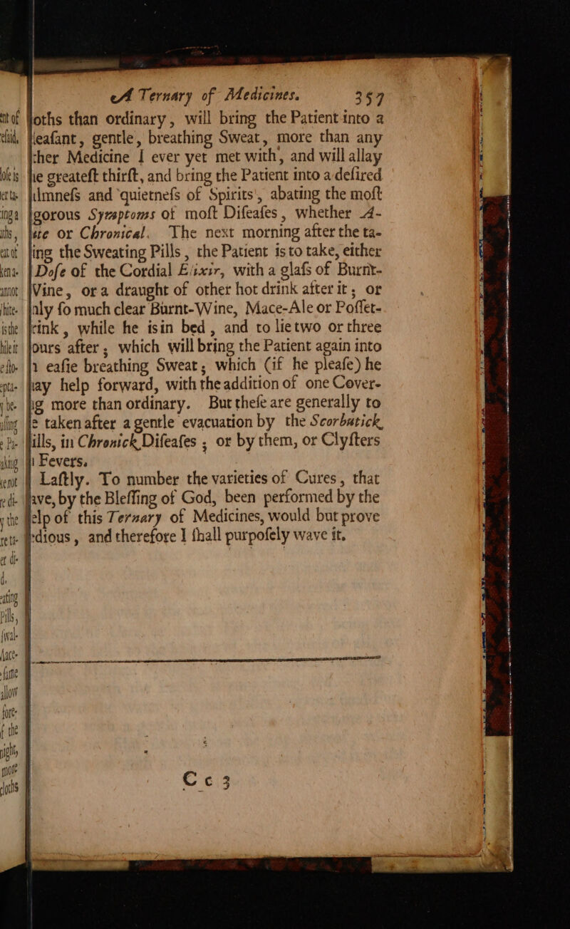 nt of ehtd, ole i et tye ing 8 hs , et at keN de eA Ternary of Medicines. 357 ther Medicine I ever yet met with, and will allay he greateft thirft, and bring the Patient into adefired lmnefS and quietnefs of Spirits', abating the moft igorous Syxsptoms ot moft Difeafes, whether .4- Hie or Chronical. The next morning after the ta- ling the Sweating Pills , rhe Patient isto take, either |Dofe of the Cordial E/ixir, with a glafs of Burnt- Vine, ora draught of other hot drink after it, or inly fo much clear Burnt-Wine, Mace-Ale or Poffet- ink , while he isin bed, and to lietwo or three jours after; which will bring the Patient again into Heafant, gentle, breathing Sweat, more than any hay help forward, with the addition of one Cover- ig more than ordinary. Bur thefe are generally to ie taken after agentle evacuation by the Scorbatick,