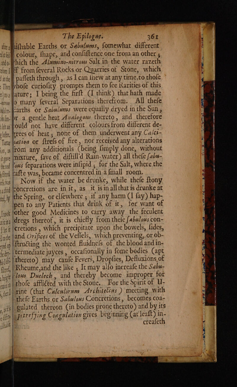 le | | The Epilogue. , 361 te athifhable Earths or Sabulums, fomewhat different (colour, thape, and confiftence one from an other ; Which the Alumino-nitrous Salt.in the water razeth iF from feveral Rocks or Quarries of Stone, which | wilde. (carths or Sabulums were equally dryed in the Sun, in: pra.gentle heat Azalogous thereto, and_ therefore Lould not have different colours from different de- brees of heat ; none of them underwent any Ca/ce- lation or ftrefsof fire, nor received any alterations rom any additionals (being fimply done, without owe |Mixture, fave of diftill’d Rain-water) all thefe fabn- tered loses feparations were inhpid ; for the Salt, where.the -tind kafte was, became concentred ina {mall room. chins |. Now if the water be drunke, while thefe ftony ithitd |CONCretions are in it, as it isin all that is drunke at ro y (the Spring, or elfewhere , if any harm (1 fay) hap- ” lpen to any Patients that drink of it, for want of {wok fother good Medicines to carry away the feculent rina [@regs thereof, it is chicHy from thele f4balous con- cretions , which precipitate upon the bowels, fides, land Orifices of the Veflels, which preventing, or ob- ftrnéting the wonted fluidnels of, the blood and in- .| termediate juyces , occafionally in fome bodies Capt (.}thereto) may caufe Fevers, Dropfies, Defluxions of Rheume,and the like , It may alfo inereafe the Sabu- lows Duelech, and thereby become improper. for ‘in| thofe affliéted with the Stone. For the Spirit of U- rine (that Calculorum -Architetcas ) meeting with ) thefe Earths or Sabulous Concretions , becomes coa- ts} gulated thereon (in bodies prone thereto) and by its 4 ( edit erry Coagulation gives beginning (at leaft) in- oe I creafeth a a OO A ee OT Tye ORE NE Aer seer ee dope pgp et ets ea — are le ae A a pS