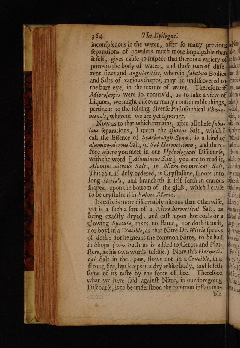 21 eg! = nee re ang we — 264. The. Epilogue, it inconfptcuous in the water, after fo many previongylNi feparations of powders. much more impalpable thant itfelf, gives caufe to fufpect that there is a variety off pores in the body of water, and thofe two of diffe. ji rent fizesand aagularities, wherein fabulous Bodies pot tht and Salts of various fhapes, may lie undifcovered to jenttit! the bare eye, in the texture of water. Therefore ify, Microfcopes were fo. contriv'd, as to take a view of jjition Liquors, we might difcover many confiderable things, ‘%if¢ ) pertinent to the folving diverfe Philofophical Phave- tail mena’s, whereof we are yet ignorant. Hitt, 0 Now as to that which remains, after all thefe f2bu- file ind lous {eparations, I mean the efarine Salt , which I ighlyu call the: Effence of Scarborough-Spaw , is.a kind of 7hlolip alumsino-nitrous Salt, or Sal Hermeticum , and there-. iuheto fore.where youmeet in our Hydrological Difcourfe, Nov with the word [ Alansinous Salt| you are to read it, , hole b Alumino-nitrous Sale, or Nitro-hermetical Salt, thee to This Salt, if duly ordered, ts Cryftalline, fhoots into. My com Jong Stiria’s, and brancheth it felf forth in curious felt; f fhapes, upon the bottom of the glafs, which] caufe ohh, to be cryftaliz’d.in Balseo Maria. tate i Its tafte is more difcernably nitrous than otherwile, Bleed yet is a fuch a fort of a Nitro-bermetical Salt, as fer ina being exaétly dryed, and caft upon hot coals or a fabos | glowing Spatula, takes no fame, nor. doth it melt, fiw oy nor boy] ina Cracible,as that Nitre Dr. Wittie (peaks W who; of doth: forhe means the common Nitre, to be had fone ef in Shops (wx. Such as is added to Cerots and Plai- Bin. fters,.as his own words teftifie.) Now. this Hermseti- | fit’) eal Salt in the Spaw, flows not in aCracible,ina Wby \, {trong fire, but keeps ina dry white body, and lofeth fhk(,.), fome of its tafte by the force of fire. Therefore filf,,, what we have faid againft Nitre, in our foregoing Bitty,, Dilcourfe, is to be underftood the common ota BBs da ne | | i | y