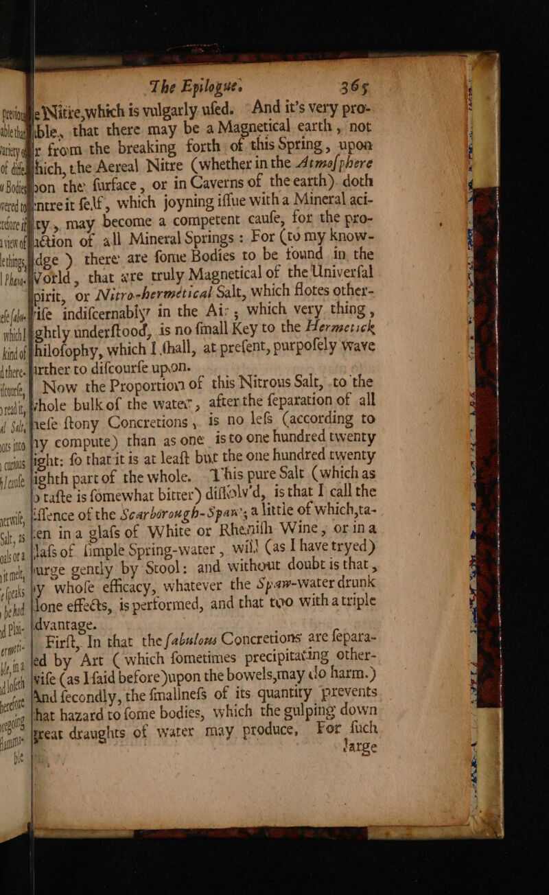 §- Witie,which is vulgarly uled. “And it’s very pro- ible, that there may be a Magnetical earth , not ic from the breaking forth of this Spring, upoa thich, the Aereal Nitre (whether in the Atmof phere hon the furface, or in Caverns of theearth). doth Intreit felf, which joyning iffue witha Mineral aci- idueifiley ,. may become a competent caufe, for the pro- vienffaetion of all Mineral Springs : For (to my know- things age) there are fome Bodies to be tound in, the Phoueg orld , that wre truly Magnetical of the Univerfal Ipirit, or Nitro-hermetical Salt, which flotes other- fe adap Ae indifcernably7 in the Air , which very. thing , shiblpghtly underftood, is no fmall Key to the Hermetick kind fhilofophy, which I thall, at prefent, purpofely wave {there farther to difcourfe upon. _ fiw, | Now the Proportion of this Nitrous Salt, .to the sili, hole bulk of the watev , after the feparation of all dl Salt hefe {tony Concretions ,. 15 no lefs (according to sito Wy compute) than as one isto one hundred twenty lisht: fo thatit is at leaft but the one hundred twenty 4 1 1 curious PAS ‘Jue ighth part of the whole. Vhis pure Salt (which as }tafte is fomewhat bitrer’)) diflolv’d, isthat 1 call the iffence of the Scarborongh-Span’, a little of which,ta- en ina glafs of White or Rhenilh Wine, orina Jafsof (imple Spring-water , wil! (as Ihave tryed) jurge gently by Stool: and without doubt is that , iy whole efficacy, whatever the Spaw-water drunk Tone effeéts, is performed, and that too witha triple \dvantage. | Firft, In that the fabulous Concretions are fepara- ed by Art ( whitch fometimes precipitating other- loft Wile (as I{aid before upon the bowels,may do harm.) ett And fecondly, the fmallnefs of its quantity jprevents nol that hazard to fome bodies, which the sulping down jae fpeeat draughts of water may produce, For fuch te large yev acy Of dite A Bodies vered to stil Gilt, 48 gals or it mel rfpeaks | be hid Pst erm be, ma Tht 1 a a a nT at ere = SR — rm cs sagas (ORIEN a Na ewe ciel tk ph i — en ce 0 — See