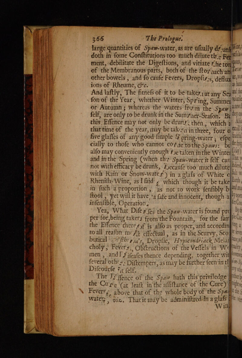 large quantities of Spaw-water, as are uftally dunk doth in fome Conftitutions too much dilute thy > Bey ment, debilitate the Digeftions, and vitiate rhe ton t™ of the Membranous parts, both of the ftoxaachanl@!” other bowels , and fo caufe Fevers, Dropfie-s. deflux®:™ ions of Rheume, cc. | And laftly, The fitnefs of it to be taker) a¢ any Se ‘4 or Autumn; whereas the waters front the Spaw jt felf, are only to be dewnk in the SumyaeySeafon, Bett) this. Effence may not only be druny< then, ‘which 3! All that time of the year, may be taka in‘three, four oS five glafles of any good {imple F pring-water . efpe = ate = — cially to thofe who cannot co# te tothe Spaws: br he eg alfo may conveniently enough tye taken inthe Wintel) ‘ and inthe Spring (when th Spaw-water it felf can| hat \ not withefficacy be drunk, fecauf too much dilute with Rain or Snow-wate ¢ ) in aglafs of White Rhenilh- Wine, as I faid » which though it be take in fuch a proportion , ‘as not to work fenfibly b ftool ,* yet willit have, ‘a fate and innocent, though 4 infenfible, Operation, Yea, What Difea'fes the Spaw-water is found prc per for, being takers from'the Fountain, for the far the Effence there ¢)f js alfo as proper, and accordin]! toall reafon mc} effeétual , as in the Scurvy, Scog! butical 4 fthr Tia's, Droplie, Hopocondriack Mela choly , Fevers fi Obftructions of the Veffels in We men , and! J jfeafes thence depending, together wit feveral othe »- Diftempers, as may be further feen in elf’ 5, Dilcourfe ¥¢ felf. BY ot the Spaw hath this priviledge peter « and ma OY Open ki Ng Http LY a ae {\() Whi 4 The FF fence of xe ithe the Cure (at Jeaft in the affiftance of ‘the Cure’) MMignty, Fevers £, above that of the whole body of the Spaijl watery viz. Thatit may be adminiftred-in a glafs MM W iy 1