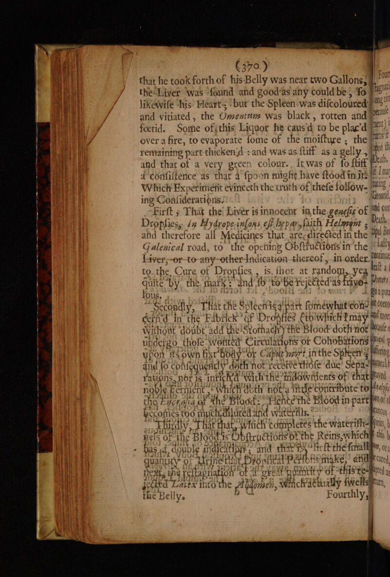 €370.) | that he took forth of his-Belly was near two Gallons; 4 i the Liver ‘was found and good’as any could be} ‘fo | Tapa lik ewife his Fleart- but the Spleen was difcoloured’! ony k and vitiated , the COsenten Was black , rotten and | 7 foetid. Soifie of, this Liquot he caus'd to be plac’d neat) | over a fire, to evaporate iome of the moifture . the eet remaining part thicken{d : and was as ftiff as a gelly 7 ul and that of a very green colour. Itwas of fo {tiff Tin a comifferice, as thar 4 {poon might have hood inirete Which Experimiefit evineeth the truth of thefe follow. Pag ing Gaalideracibias: | rut Drpplies, J 1% Hy drope inlons eff L D 4} Ar. faith Helmont - Dat and therefore all Medicines that are, directed in the ni Galenical road, to the opening Obftiuétions in'the '4 Lay Liver;-or-to any: other Ind lication thereof, in one nt tO, the Cure of Drc oplies : 1S . {ho at eondbine yea elt 4 a | guite ‘by. t the matk : and te ‘to be Feje ec ed astrivos Wittens for +. BOA Dut i lis. ; ‘Secondly, That che Spleeitig Ney fmewhat’cons M con cind in the Ga # ‘of gg SS manic ut dei go. Thefe watitea Cire ulations or C ohObaHOnS Ht We ifs own fixt® Body* ‘or Capa naire, inthe Spheen'¢ aie fo cont fequendl y’« doth not receive thole ‘due’ seria ations, nor 1s intl¢ et With the: indowitents of that viable Ferment , which Goth not’ 4 sean Contribute te r)/; the bc nalia ot ‘ithe Blood? Hente the Blood in parepmor i becomes 5100 muich diliced atid watertil, °° uns _., buurdly, That ite Which completes the waterifh- nels oF the Blood sis “Obftrp tions ofthe Reins, which has id. double indjcut pH and t chat is, Bs -Peche faiall wan ey of ‘Urined th: at Dior eA Patfors make, ard = Ns a bhi ¢ reftap ration ‘ot “a “okt? staal Suse [y of this Eee) jeGited Lacex into the fbtone, Wiichdtnally {wells the Belly. Fourthly: qu +a | '
