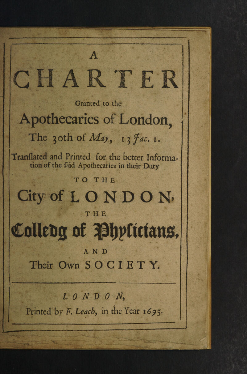 A Granted to the Apothecaries of London, The 30th of May, 13 fac. 1. Tranflated and Printed for the better Informa¬ tion of the faid Apothecaries in their Duty T O T H E City of L O N D O N> THE CoHeDg of ^ftctens, AND Their Own SOCIETY. ' -V l —-. • ^- LONDON, • s A Printed by F. Leach, in the Tear 1695-