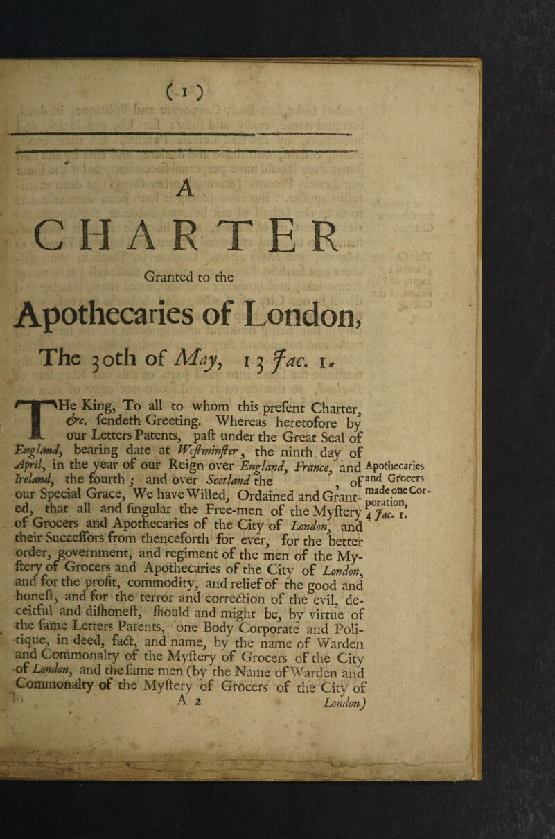 C *) * A CHARTER Granted to the Apothecaries of London, The 30th of May, 13 fac. 1, THe King3 To all to whom this prefent Charter., &c. fendeth Greeting. Whereas heretofore by our Letters Patents., pad under the Great Seal of England, bearing date at tVeftminfier y the ninth day of Aprily in the year of our Reign over England, France, and Apothecaries Ireland, the fourth ; and over Scotland the 3 ofand Grocers our Special Grace, We have Willed, Ordained and Grant- ed, that all and fingular the Free-men of the Myftery 4 jM. 1. of Grocers and Apothecaries of the City of London, and their Succeffors from thenceforth for ever, for the better order, government, and regiment of the men of the My¬ ftery of Grocers and Apothecaries of the City of London, and for the profit, commodity, and relief of the good and honeft, and for the terror and correction of the evil, de¬ ceitful and dilhoneft, Ihould and might be, by virtue of the fame Letters Patents, one Body Corporate and Poli- tique, in deed, fa<5t, and name, by the name of Warden and Commonalty of the Myftery of Grocers of the City of London, and the fame men (by the Name of Warden and Commonalty of the Myftery of Grocers of the City of A 2 London) %