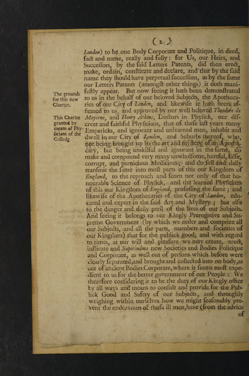 The grounds for this new Charter. This Charter granted by means of Phy ficians of the Colledg. O J London) to b<p one Body Corporate and Politique,, in deed, fad: and name,, really and fully: for Us, our Heirs, and Succeffors, by the laid Letters Patents, aid then eredf, make, ordain, conftitute and declare,, and that by the faid name they iliould have perpetual fucceffion, as by the fame our Letters Patents (amongft other things) it doth mani- feftly appear. But now feeing it hath been demonftrated to us in the behalf of our beloved Subjects, the Apotheca¬ ries of our City of London, and like wife it hath been* af¬ firmed to us, and approved by our well beloved Theodore de May erne, and Henry Atkins, D odors in Phylick, our dis¬ creet and faithful Phyficians, that of thefe laft years many ' Lmpericks, and ignorant and unlearned men, inhabit and dwell in our City of linden, and Suburbs thereof, who, n6t being brought up in* the art and myftery of an Apothe¬ cary, but being unskilful and ignorant in the fame, do make and compound very many unwholfome, hurtful, falfe, corrupt, and pernicious Medicines;,• and do fell and daily tranfmit the fame into molt parts of this our Kingdom of England, to the reproach and fcorn not only of that ho¬ nourable Science of Phyfick, and the learned Phyficians of this our Kingdom of England, profelling the fame ,• and likewife of the Apothecaries of the City of London, edu¬ cated and expert in the faid Art and Adyftery • but alfb to the danger and daily peril of the lives of our Subje&s. And feeing it belongs to our Kingly Prerogative and Su^ preme Government (by which we order and comprize all our Subjects, and all the parts, members and focieties of our Kingdom) that for the publick good, and with regard to times, at our will and pleafure we may create, eredt, inftitute and Superinduce new Societies and Bodies Politique and Corporate, as well out of perfons, which before were dearly feparated,and brought and colle&ed into no body,as out of ancient Bodies Corporate, where it feems ruoft expe¬ dient to us for the better government of our People We therefore confideringit to be the duty of our Kingly office by all ways and1 means to confult and provide for the Pub- lick Good and Safety of our Subjeds, and^ throughly weighing within ourfelves. how we might feafonably pre¬ vent the endeavours of thofe ill men,have (from the advice of