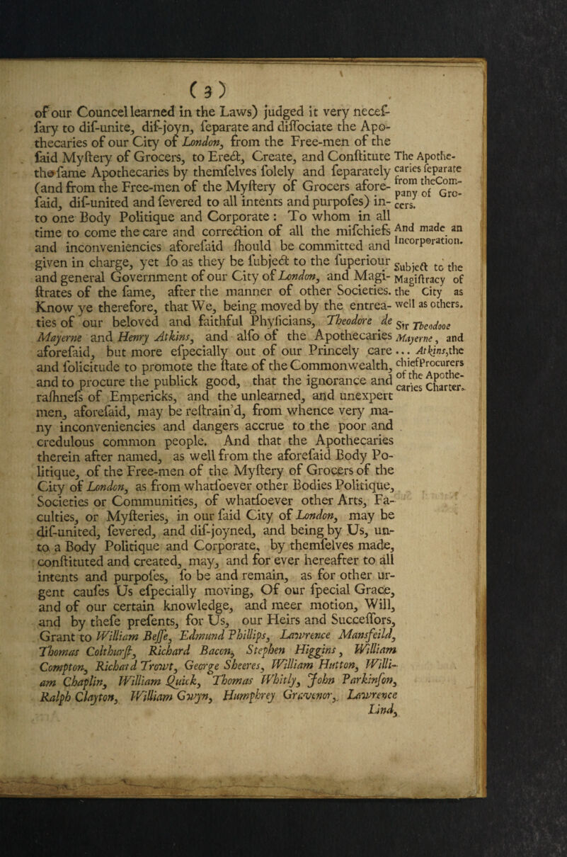• (3} oFour Councellearned in the Laws) judged it very necef- fary to dif-unite, dif-joyn, feparate and diffociate the Apo¬ thecaries of our City or London, from the Free-men of the faid Myftery of Grocers, to Eretft, Create, and Conftitute The Apothe- thofame Apothecaries by themfelves folely and feparately canes feparate (and from the Free-men of the Myftery of Grocers afore- laid, disunited and fevered to all intents and purpofes) in- £crs. to one Body Politique and Corporate : To whom in all time to come the care and correction of all the mifchiefs madc. an and inconveniencies aforefaid fhould be committed and ncorP®ratlon* given in charge, yet fo as they be lubjed to the luperiour Sub*)eft t0 the and general Government of our City of London, and Magi- Magiftracy of ftrates of the fame, after the manner of other Societies, the city as Know ye therefore, that We, being moved by the entrea- well as others, ties of our beloved and faithful Phylicians, Theodore de Str rbe^QZ Mayerne and Henry Atkins, and alfo ot the Apothecaries Mayerne, and aforefaid, but more efpecially out of our Princely care... Atkins,the and folicitude to promote the ftate of the Commonwealth, chiefProcurers and to procure the publick good, that the ignorance and charter* raftmefs of Empericks, and the unlearned, and unexpert men, aforefaid, may be reftrain’d, from whence very ma¬ ny inconveniencies and dangers accrue to the poor and credulous common people. And that the Apothecaries therein after named, as well from the aforefaid Body Po¬ litique, of the Free-men of the Myftery of Grocers of the City of London, as from whatsoever other Bodies Politique, Societies or Communities, of whatfoever other Arts, Fa¬ culties, or Myfteries, in our faid City of London, may be dif-united, fevered, and dif-joyned, and being by Us, un¬ to a Body Politique and Corporate, by themfelves made, conftituted and created, may, and for ever hereafter to all intents and purpofes, fo be and remain, as for other ur¬ gent caufes Us efpecially moving, Of our fpecial Grace, and of our certain knowledge, and meer motion. Will, and by thefe prefents, for Us, our Heirs and Succeffors, Grant to William BeJJe, Edmund Fhillips, Lawrence Mansfeild, Thomas Colthurfi, Richard Bacon^ Stephen Higgins, William Compton, Richatd Trowt, George Sheeres, William Hutton, Willi¬ am Chaplin, William Quick, Thomas Whitly, John Farkinfon, Ralph Clayton, William Gwyn, Humphrey Grcvcnory Lawrence Lind,
