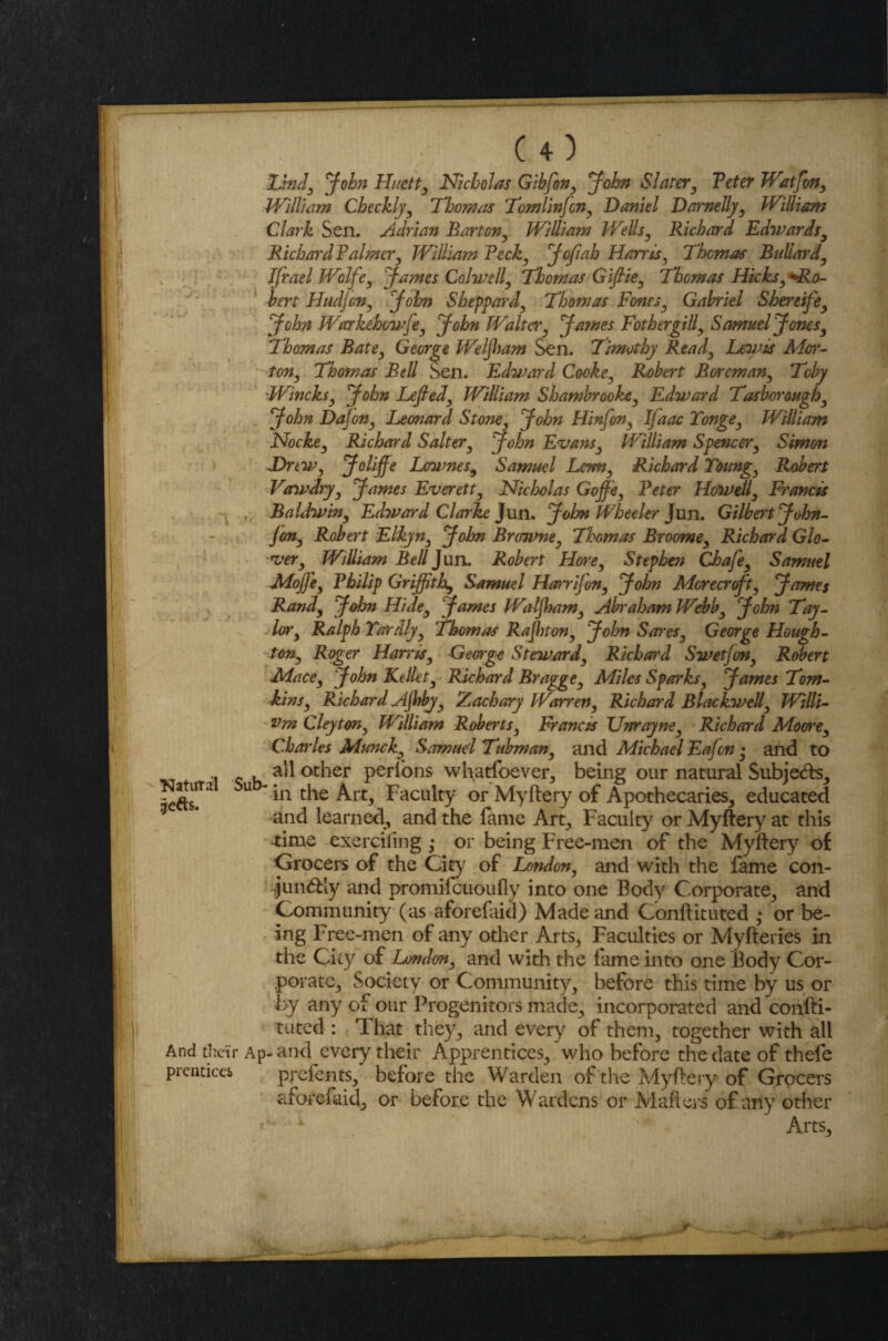 .&nd3 John Huctty Nicholas Gibfony John Slater3 Peter WatJon, William Checkly3 Thomas Tomlinjcn, Daniel Damelly3 William Clark Sen. Adrian Barton, William Wells, Richard Edwards, Richard Palmer3 William Pecky JoJiah Harris3 Thomas Bullardy Jfrael Wolfe, James Colwell3 Thomas Gifthy Thomas Hicksy'•Ro¬ bert Hudjcny John Sheppard, Thomas Fonts3 Gabriel Shereifey John Warkehcvfey John Walter James FathergiU3 Samuel Jonesy Thomas Bate3 George Weljham Sen. Timothy Ready Lewis Mor¬ ton, Thomas Bell Sen. Edward Cooke, Robert Boremany Toby Wincksy John Lefiedy William Shambrookey Edward Tasboroughy John DaJon3 Leonard Stone, John Hinfony IJaac Tonge3 William Hockey Richard Saltery John Evans, William Spencer3 Simon JDrtWy Joliffe Lownes9 Samuel Lenny Richard Toungy Robert Vawdryy James Everett, Nicholas Goff'ey Peter Howelly Francis Baldwiny Edward Clarke Jun. John Wheeler Jun. Gilbert John- jony Robert Elkyn3 John Browne, Thomas Broome9 Richard Glo¬ ver y William Bell Jun. Robert Horey Stephen Chafe3 Samuel Mojfey Philip Griffith^ Samuel Harrifony John Mcrecrofty James Randy John Hidey James WaljhaWy Abraham Webby John Tay¬ lory Ralph Yardjy Thomas Rajhtony John Sores} George Hough- tony Roger Harrisy George Stewardy Richard SwetJon3 Robert Macey John Kellety Richard Bragge3 Miles Sparksy James Tom¬ kinsy Richard AJhbjy Zachary Warren, Richard Blackwell, Willi- vm Cleytony William Roberts, Francis Unrayney Richard Moore3 Charles Muncky Samud Tubman, and Michael Eafcn • and to .. - . all other perlons whatsoever, being our natural Subjebbs, aeds!U U uv^Art, Faculty or Myftery of Apothecaries, educated and learned., and the fame Art, Faculty or Myftery at this time exerciling • or being Free-men of the Myftery of Grocers of the City of Londony and with the fame con- ,jun<ftly and promifeuoufly into one Body Corporate, and Community (as aforefaid) Made and Conftituted • or be¬ ing Free-men of any other Arts, Faculties or Myfteries in the City of Londony and with the fame into one Body Cor¬ porate, Society or Community, before this time by us or by any of our Progenitors made, incorporated and confti¬ tuted : 1l hat they, and every of them, together with all And their Ap-and every their Apprentices, who before the date of thefe pi entices prefents, before the Warden of the Myftery of Grocers aforefaid, or before the Wardens or Mafiers of any other * Arts, r ^--