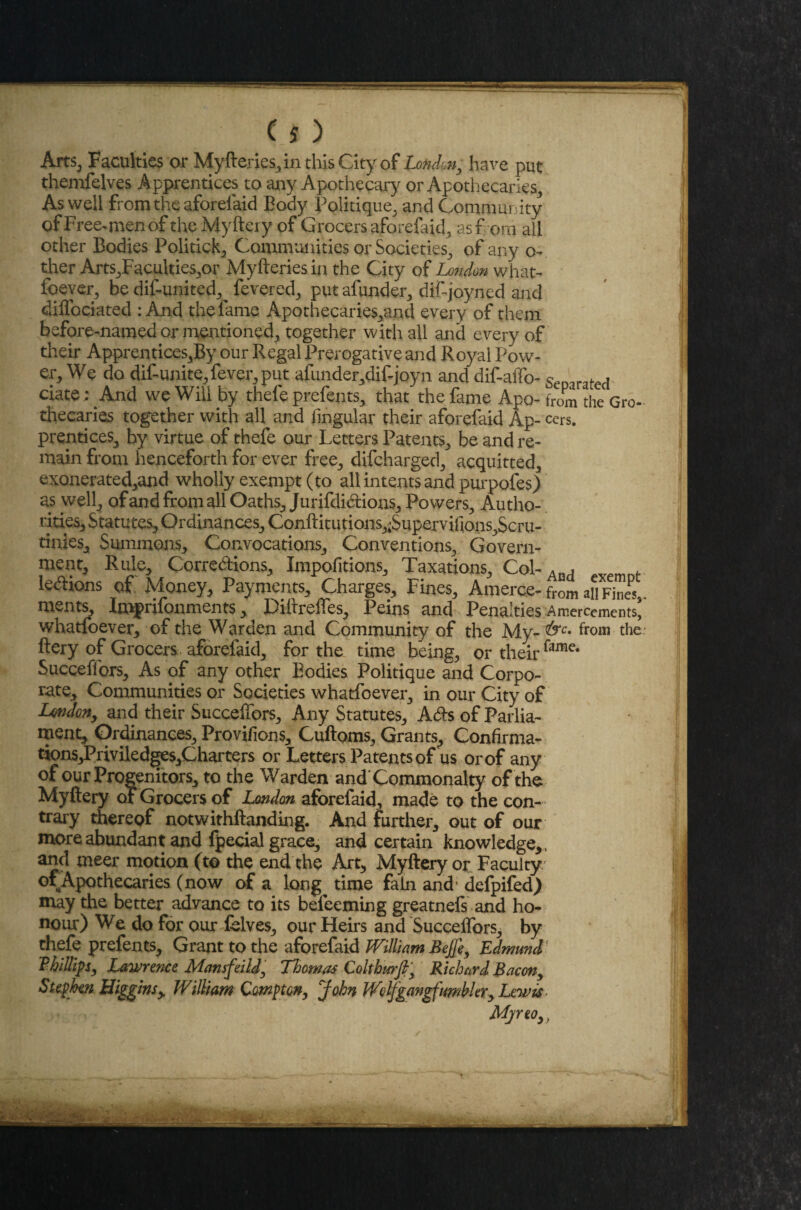 Arts, Faculties or Myfteries, in this City of London, have put themfelves Apprentices to any Apothecary or Apothecaries, As well from the aforefaid Body Politique, and Community of Free-men of the Myftery of Grocers aforefaid, asf ora all other Bodies Politicly Communities or Societies, of any o- ther Arts,Faculties,or Myfteries in the City of London what¬ foever, be dif-united, fevered, put afunder, dif-joyned and diffociated : And the fame Apothecaries,and every of them before-named or mentioned, together with all and every of their Apprentices,By our Regal Prerogative and Royal Pow¬ er, We do dif unite,fever, put afunder,dif joyn and dif-affo- Separated date: And we Will by thefe prefents, that the fame Apo- twm the Gro thecaries together with all and lingular their aforefaid Ap- ccrs. prentices, by virtue of thefe our Letters Patents, be and re¬ main from henceforth for ever free, difcharged, acquitted, exonerated,and wholly exempt (to all intents and purpofes) as well, of and from all Oaths, Jurifdidions, Powers, Autho¬ rities, Statutes, Ordinances, Conftitutions,;Superviflons,Scru- tinies. Summons, Convocations, Conventions, Govern¬ ment, Rule, Corre&ions, Impofitions, Taxations, Col- Ao, ledions of Money, Payments, Charges, Fines, Amerce-from an FinJs, ments, Imprifonments, Diftrefles, Peins and Penalties Amercements' whatfoever, of the Warden and Community of the My- from the ftery of Grocers aforefaid, for the time being, or their Succeflors, As of any other Bodies Politique and Corpo¬ rate, Communities or Societies whatfoever, in our City of London, and their Succeflors, Any Statutes, Ads of Parlia¬ ment, Ordinances, Provifions, Cuftoms, Grants, Gonfirma- tions,Priviledges,Charters or Letters Patents of us or of any of our Progenitors, to the Warden and Commonalty of the Myftery of Grocers of London aforefaid, made to the con¬ trary thereof notwithftanding. And further, out of our more abundant and fpecial grace, and certain knowledge,, and meer motion (t© the end the Art, Myftery or Faculty. °\Apothecaries (now of a long time fain and' defpifed) may the better advance to its befeeming greatnefs and ho¬ nour) We do for our fblves, our Heirs and Succeflors, by thefe prefents, Grant to the aforefaid William Bejfe, Edmund Phillips, Lawrence Mansfeild, Thomas Colthurfi, Richard Bacon, Stephen Higgins> William Compton, John Wolfgangfimbler, Lewis ■ Mjreo>}