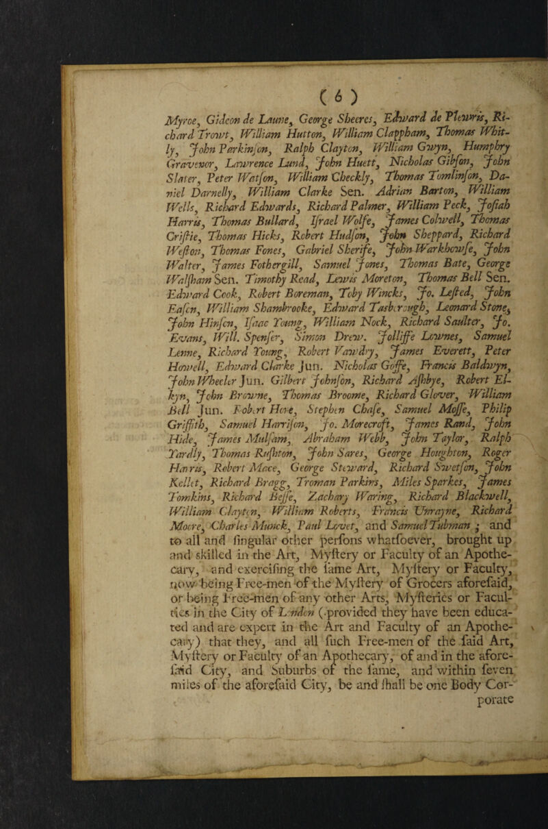 Myroe, Gideon de Laune, George Sheeres, Edward de Vltwris, Ri¬ chard Trowt, William Hutton, William Clappham, Thomas Whit- Ijy John Parkin]on, Ralph Clayton, William Gwyn, Humphry Gravtnor, Lawrence Lundy John Huett, Nicholas Gibfon, John Slater 3 Peter Wat Jon, William Checkly, Thomas TomlinJon, Da¬ niel Darnelljy William Clarke Sen. Adrian Barton, William Wellsy Richard Edwardsy Richard Palmer, William Peck, Jojiah Harrisy Thomas Bullard, Ifrael Wolfe3 James ColwellThomas Crijlie, Thomas Hicks, Robert Hudfon, John Sheppard, Richard Wefion, Thomas Fones, Gabriel Sherife, JohnLVarkhcwfe, John Walter, James Fothergill, Samuel Jones, Thomas Bate, George Waljham Sen. Timothy Read, Lewis Moreton, Thomas Bell Sen. Edward Cook, Robert Boreman, Toby Wincks, Jo. Lefied, John Eafcn, William Shambrooke, Edward Tasb,rough, Leonard Stone $ John Hinfcn, Ifutc Toung, William Nock, Richard Sadlter, Jo. Evans, Will. SpenJ'er, Simon Drew. Jollijfe Lownes, Samuel Lenne, Richard Young, Robert Vawdry, James Everett, Peter Howell, Edward Clarke jun. Nicholas Gojfe, Francis Baldwyn, JohnJVhechr ]xm. Gilbert John]on, Richard Zjhbye, Robert El- kyn, John Browne, Thomas Broome, Richard Glover, William Bell Jun. Robert Hew, Stephen Chaje, Samuel Mojfe, Philip Griffith, Samuel Harrijon, Jo. ARorecroft, James Rand, John Hide, James Muljam, Abraham Webb, John Taylor, Ralph Hardly, Thomas Rujhton, John Saves, George Houghton, Roger Hair is, Robert ARace, George Steward, Richard Swetfon, John Kcllct, Richard Bragg, Troman Parkins, Miles Sparkes, James lomkins, Richard Bejje, Zachary Waring, Richard Blackwell, Willia?n Cl ay ten, William Roberts, Francis Unrayne, Richard Adocre, Charles Munck, Paul Lovet, and Samuel Tubman ,• and to all and Angular other perfons whatfoever, brought up and skilled in the Art, Myftery or Faculty of an Apothe¬ cary ^ and exercifmg the lame Art,, Myftery or Faculty, now being Free-men of the Myftery of Grocers aforefaid, or being Free-men of any other Arts, Myfteries or Facul¬ ties in the City of Lcrfdcn (-provided they have been educa¬ ted and are expert in the Art and Faculty of an Apothe¬ cary) that they, and all fuch Free-men of the faid Art, Myftery or Faculty of an Apothecary, of and in the afore- laid City, and Suburbs of the lame, and within feven miles of the aforefaid City, be and (hall be one Body Cor¬ porate