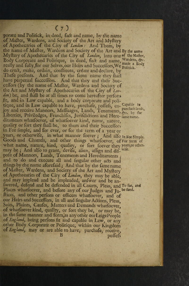 porate and Politick, in deed, fad: and name, by tlie name of Mafter, Wardens, and Society of the Art and Myftery of Apothecaries of the City of London: And Them, by the name of Mafter, Wardens and Society of the Art and By the name Myftery of Apothecaries of the City of London, into one®*' the Mafter, Eody Corporate and Politique, in deed, fad and name, Wardens, <&c. really and fully,for our Selves, our Heirs and Succeffors,We do ered, make, ordain, conftitute, create and declare, by Thefe prefents. And that by the fame name they ihaii have perpetual fucceffion. And that they and their Suc¬ ceffors (by the name of Mafter, Wardens and Society of the Art and Myftery of Apothecaries of the City of Lon¬ don) be, and ihall be at all times to come hereafter perfons ftt, and in Law capable, and a body corporate and poli¬ tique, and in Law capable to have, purchafe, poffefs, en- ta joy and receive Mannors, Meffuages, Lands, Tenements, ^rc ^ atj^s> liberties, Priviledges, Franchises, Jurifdidions and Here- feme name, ditaments whatfoever, of whatfoever kind, name, nature, quality or fort they fhall be, to them and their Succeffors in Fee limple, and for ever, or for the term of a year or years, or otherwife, in what manner foever ,• And alfo rn Fee Simple. Goods and Chattels, and other things whatfoever, of For term of what name, nature, kind, quality, or fort foever they y^rs,or other, may be ,• And alfo to grant, devife, alien, affign and dii- pole of Mannors, Lands, Tenements and Hereditaments; and to do and execute all and fmgular other ads and things by the name aforefaid ,• And that by the famename of Mafter, Wardens, and Society of the Art and Myftery of Apothecaries of the City of London, they may be able and may implead and be impleaded, anfwer and be an- fwered, defend and be defended in all Courts, Pleas, and T° fue, and Places whatfoever, and before any of our Judges and Ju- be fued# ft ices, and other perfons or officers whatfoever, and of our Heirs and Succeffors, in all and fmgular Adions, Pleas, Suits, Plaints, Caufes, Matters and Demands whatfoever^ of whatfoever kind, quality, or fort they be, or may be, in the fame manner and form,as any other ourLeigePeople of England, being perfons fit and capable in Law, or any other Body Corporate or Politique, within our Kingdom of England, may or are able to have, purchafe, receive, B - poffefs