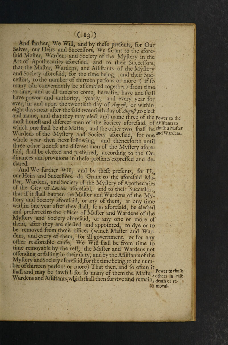 / C 13 ) And ferther, We Will, and by the'fe prefents, for Our Selves^ our Heirs and Succeffors, We Grant to the afore- faid Matter, Wardens and Society of the Myftery in the Art of Apothecaries aforefaid, and to their Succeffors, that the Matter, Wardens, and Afliftants of the Myftery and Society aforefaid, for the time being, and their Suc- ceftors, to the number of thirteen perfons or more ( if fo many can conveniently be affembled together) from time v to time, and at all times .to come, hereafter have andihall have power and authority, yearly, and every year for ever, in and upon the twentieth day of Aitguft, or within, eight days next after the faid twentieth day of Auguftgio eleett and name, and that they may ele<ft and name three of the Power to the moft honeftand difereet men of the Society aforefaid, of Affifhnts to which one fhall be the Matter, and the other two /hall be chllfe a Mailer Wardens of the Myftery and Society aforefaid, for oneandWardens- whole year then next following, and thenceforth until three other honeft and difereet men of the Myftery afore¬ faid, /hall be elected and preferred, according to the Or¬ dinances and provifions in thefe prefen ts exprefled and de¬ clared. ^ ' And We farther Will, and by thefe prefents, for Us, our Heirs and Succeftors. do Grant to the aforefaid Ma- fter. Wardens, and Society of the Myftery of Apothecaries of the City of .London aforefaid,^ and to their Succeftors, that if it /half happen the Mafter and Wardens of the My¬ ftery and Society aforefaid, or any of them, at any time within one year after they fhall, fo as aforefaid, be eleded and preferred to the offices of Mafter and Wardens of the Myftery and Society aforefaid, or any one or more of them, after they are ele&ed and appointed, to dye or to be removed from thofe offices (which Mafter and War¬ dens, and every of them, for ill government, or for any other reafonable caufe. We Will fhall. be from time to time removable by the reft, the Mafter and Wardens not offending or failing in their duty, and by the Afliftants of the Myftery andSociety aforefaid,for the time being,to the num¬ ber of thirteen perions or more) That then, and fo often it - mall and may be lawful for fo many of them the Mafter, Power toermfc- Wardens and A/fiftants,w^ich/hall then furvive and remain, death 0^^^ to moval.