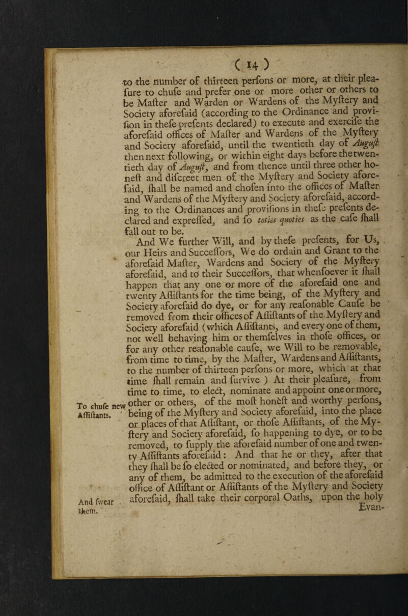 to the number of thirteen perfons or more, at their plea- fure to chufe and prefer one or more other or others to be Mailer and Warden or Wardens of the Myftery and Society aforefaid (according to the Ordinance and provi- lion in thefe prefents declared) to execute and exercife the aforefaid offices of Mailer and Wardens of the Myftery and Society aforefaid, until the twentieth day of Augufi then next following, or within eight days before the twen¬ tieth day of Aagtifiy and from thence until three other ho¬ ned and difcreet men of the Myftery and Society afore¬ faid, (hall be named and chofen into the offices of Mailer and Wardens of the Myftery and Society aforefaid, accord¬ ing to the Ordinances and provisions in thefe prefents de¬ clared and expreifed, and fo toti&s quoties as the cafe ihall fall out to be. And We further Will, and by thefe prefents, for Us, our Heirs and Succeflors, We do ordain and Grant to the ' aforefaid Mailer, Wardens and Society of the Myftery aforefaid, and td their SucceiTors, that whenfoever it Ihall happen that any one or more of the aforefaid one and twenty Afliftants for the time being, of the Myftery^ and Society aforefaid do dye, or for any reafonable Cauie be removed from their offices of Afliftants of the Myftery and Society aforefaid (which Afliftants, and everyone of them, not well behaving him or themfelves in thole offices, or for any other reaionable caufe, we Will to be removable, from time to time, by the Mailer, Wardens and Afliftants, to the number of thirteen perfons or more, which at that time Ihall remain and furvive ) At their pleaiure, from time to time, to ele£l, nominate and appoint one or more. To chufe new other or others> of the moft hon^ft and worthy perfons, Afliftants. ' being of the Myftery and Society aforeiaid, into the place on places of that Afliftant, or thofe Afliftants, of the My¬ ftery and Society aforefaid, fo happening to dye, or to be removed, to fupply the aforefaid number of one and twen¬ ty Afliftants aforeiaid: And that he or they, after that they ihall befo ele<5ted or nominated, and before they, or any of them, be admitted to the execution of the aforefaid office of Afliftant or Afliftants of the Myftery and Society aforefaid, ihall take their corporal Oaths, upon the holy ' Evan- And fvvear them.