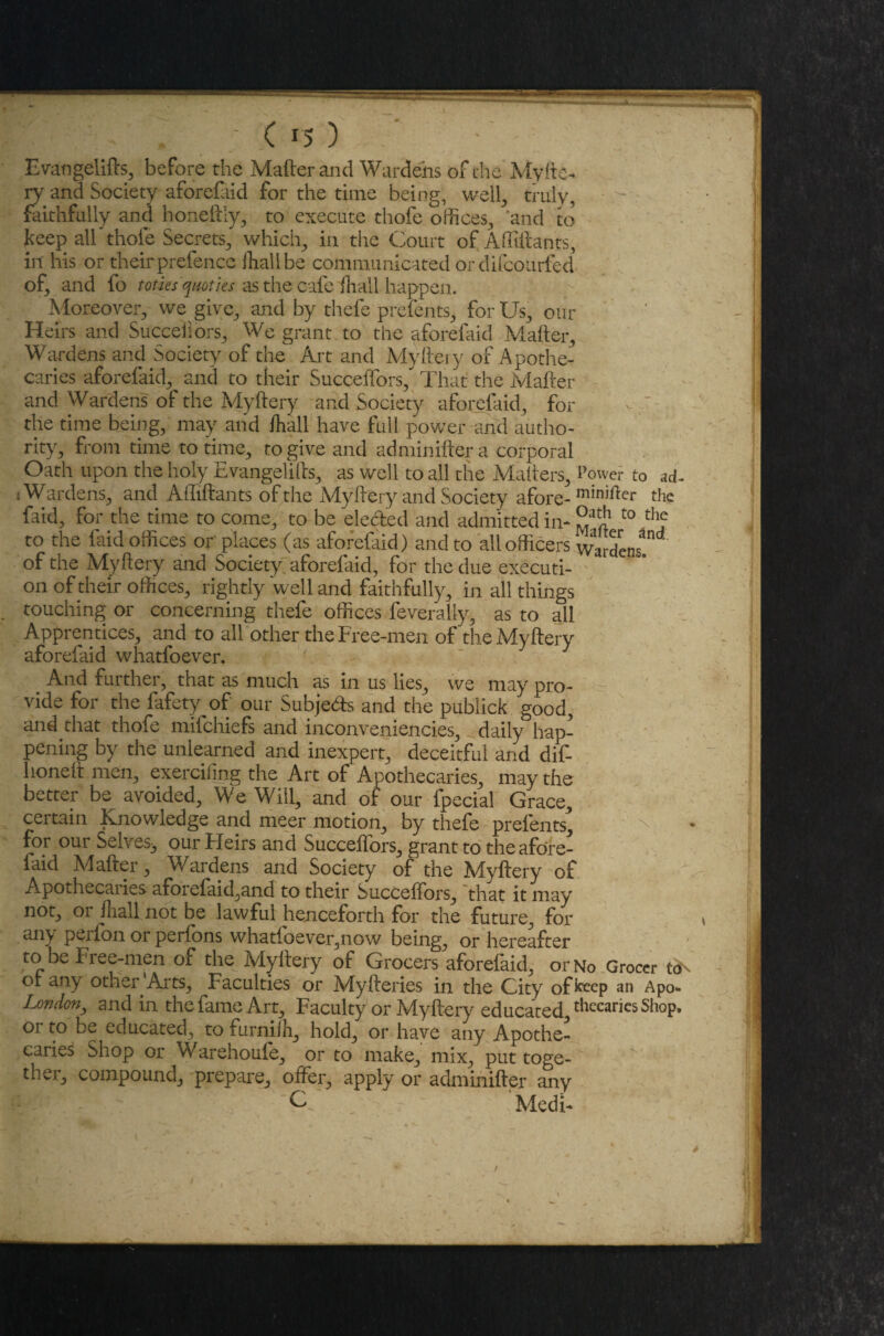 Evangelifts, before the Mailer and Wardens of the My fie¬ ry and Society aforefaid for the time being, well, truly, faithfully and honeftly, to execute thofe offices, and to keep all thole Secrets, which, in the Court of Affiftants, in his or their prefence fhall be communicated or difcoiufed of, and fo toties quoties as the cafe fhall happen. Moreover, we give, and by thefe prefents, for Us, our Heirs and Succeliors, We grant to the aforefaid Mailer, Wardens and Society of the Art and Myftery of Apothe¬ caries aforefaid, and to their Succeftors/ That the Mailer and Wardens of the Myftery and Society aforefaid, for the time being, may and fhall have full power and autho¬ rity, from time to time, to give and adminifter a corporal Oath upon the holy Evangelifts, as well to all the Mailers, Power to ad- s Wardens, and Affiftants of the Myftery and Society afore-minifter ^ faid, for the time to come, to be defied and admitted in- t0 th,e to the faid offices or places (as aforefaid) and to all officers wardens of the Myftery and Society aforefaid, for the due executi- - on of their offices, rightly well and faithfully, in all things touching or concerning thefe offices feveraliy, as to all Apprentices, and to all other the Free-men of the Myftery aforefaid whatfoever. And further, that as much as in us lies, we may pro¬ vide for the fafety of our Subjects and the publick good, and that thofe mifehiefs and inconveniencies, daily hap¬ pening by the unlearned and inexpert, deceitful and dif- lionetl men, exercifmg the Art of Apothecaries, may the better be^ avoided. We Will, and of our fpecial Grace, certain Knowledge and meer motion, by thefe prelents^ for our Selves^ our Fleirs and SuccefTors, grant to the afore¬ faid Mailer, Wardens and Society of the Myftery of Apothecaries aforefaid,and to their SuccefTors, that it may not, or fhall not be lawful henceforth for the future, for any perfon or perfons whatfoever,now being, or hereafter to be Free-men of the Myftery of Grocers aforefaid, or No Grocer ot any other Arts, Faculties or A4yfteries in the City of keep an Apo- London, and in the fame Art, Faculty or Myftery educated, drearies Shop, or to be educated, to furniih, hold, or have any Apothe¬ caries Shop or Warehoufe, or to make, mix, put toge¬ ther, compound, prepare, offer, apply or adminifter any Medi-