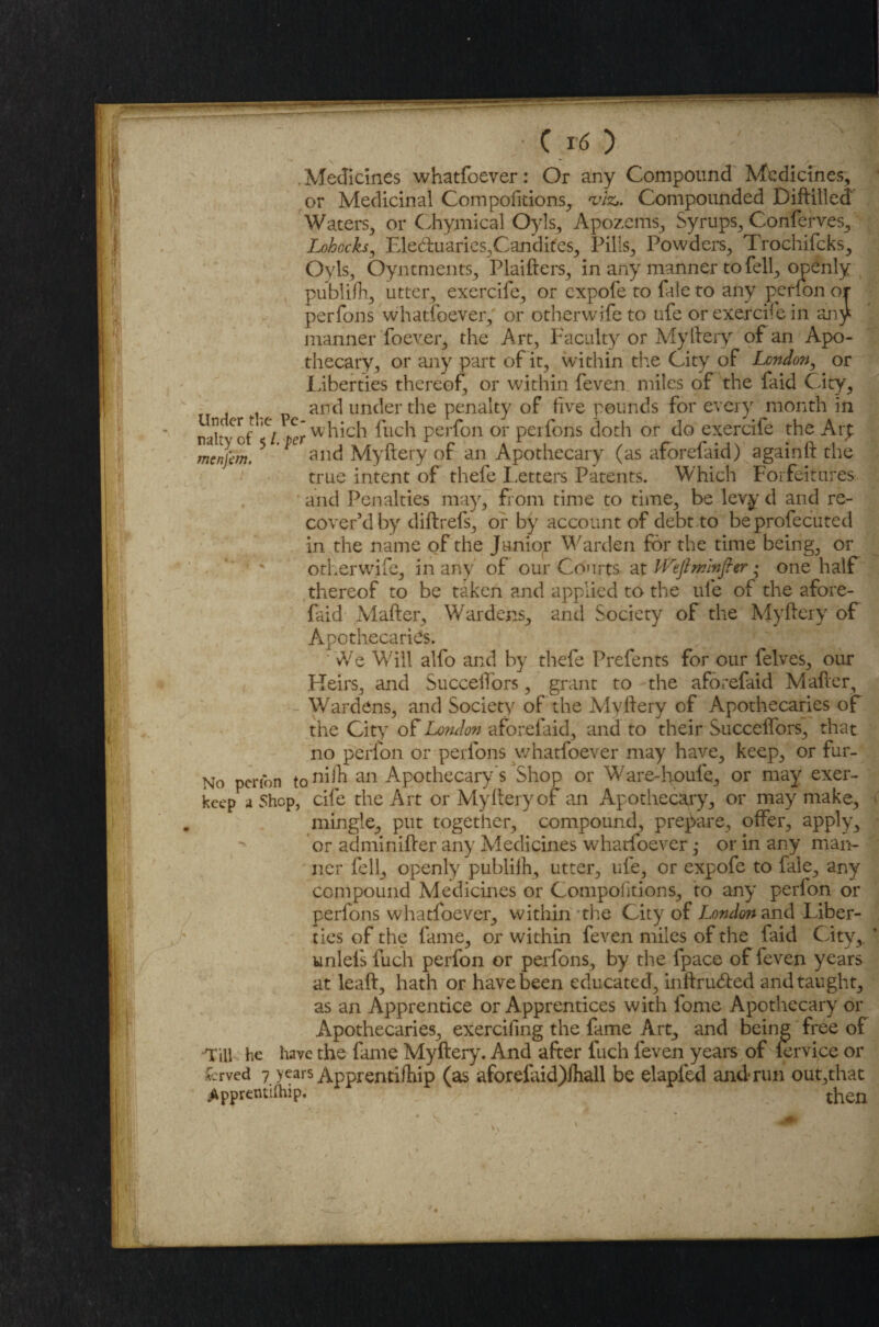 Medicines whatfoever: Or any Compound Medicines, or Medicinal Compofitions, viz* Compounded Diftilled Waters, or Chymical Oyls, Apozems, Syrups, Conferves, Lohocks, Elecftuaries,Candites, Pills, Powders, Trochifcks, Oyls, Oyntments, Plaifters, in any manner to fell, openly publifh, utter, exercife, or expofe to fale to any perfon or perfons whatfoever, or other wife to ufe or exercife in any manner foever, the Art, Faculty or Myftery of an Apo¬ thecary, or any part of it, within the City of Lcndo?i, or Liberties thereof, or within feven miles of the faid City, and under the penalty of five pounds for every month in nakyof tl per which fuch perfon or perfons doth or do exercife the Arp menjem. 5 and Myftery of an Apothecary (as aforefaid) againft the true intent of thefe Letters Patents. Which Forfeitures and Penalties may, from time to time, be levy d and re¬ cover’d by diftrefs, or by account of debt to be profecuted in the name of the Junior Warden for the time being, or otherwife, in any of our Courts at IVeJlminfier • one half thereof to be taken and applied to the ufe of the afore¬ faid Mafter, Wardens, and Society of the Myftery of Apothecaries. ' We Will alfo and by thefe Prefents for our felves, our Heirs, and Succeftors, grant to the aforefaid Mafter, Wardens, and Society of the Myftery of Apothecaries of the City of London aforefaid, and to their Succeftors, that no perfon or perfons whatfoever may have, keep, or fur- No penbn to11^ an Apothecary's Shop or Ware-houle, or may exer- keep a Shop, cife the Ait or Myftery of an Apothecary, or may make, mingle, put together, compound, prepare, offer, apply, or adminifter any Medicines whatfoever; or in any man¬ ner fell, openly publiih, utter, ufe, or expofe to fale, any compound Medicines or Compolitions, to any perfon or perfons whatfoever, within the City of London and Liber¬ ties of the fame, or within feven miles of the faid City,, unlels fuch perfon or perfons, by the fpace of feven years at leaft, hath or have been educated, inftruefted and taught, as an Apprentice or Apprentices with fome Apothecary or Apothecaries, exercifing the fame Art, and being free of Till he have the fame Myftery. And after fuch leven years of lervice or &rved 7 years Apprentifhip (as aforelaid)lhall be elapied and run out,that .Apprentilhip. then