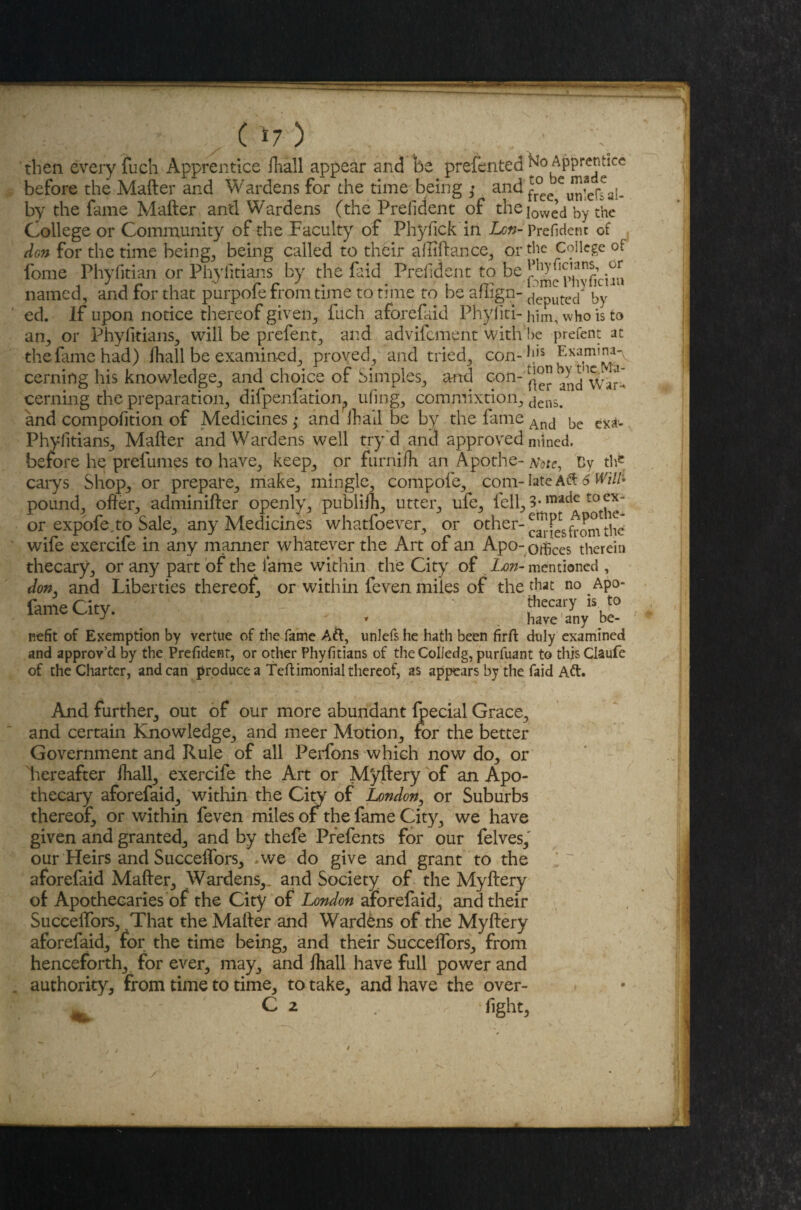 C *7) then every fuch Apprentice fhall appear and be presented fro Apprentice before the Mafter and Wardens for the time being ; and fr°ec by the fame Mafter and Wardens (the Prefident of the iowe’d by the College or Community of the Faculty of Phyfickin Lon- Prefident of don for the time beings being called to their affiftance, or the College of fome Phyfitian or Phyfitians by the faid Prefident to be hhyficians, or named, and tor that purpole from time to time to be afiign- aeputed by ed. If upon notice thereof given, fuch aforefaid Phyfitl- him, who is to an, or Phyfitians, will be prefent, and advifement with be prefent at the fame had) fhall be examined, proved, and tried, con-his cerning his knowledge, and choice of Simples, and con- and W»r- cerning the preparation, difpenfati'on. ufing, commixtion, dens> and compofition of Medicines; and Hi ail be by the fame Ancl be ex*u Phyfitians, Mafter and Wardens well try'd and approved mined, before he prefumes to have, keep, or furnifh an Apothe- arote, Cy the carys Shop, or prepare, make, mingle, compofe, com- late Aft 6 Will* pound, offer, adminifter openly, pubiifh, utter, ufe, iell,3-madct0^x“ or expofe,to Sale, any Medicines whatfoever, or other-c^-fisftomth^ wife exercife in any manner whatever the Art of an Apo- odices therein thecary, or any part of the fame within the City of Lon- mentioned , don, and Liberties thereof, or within feven miles of the that no Apo- fameCity. > . thecary J , have any be¬ nefit of Exemption by vertue of the fame Aft, unlefs he hath been firft duly examined and approv’d by the Prefident, or other Phyfitians of theColJedg, purfuant to this Claufe of the Charter, andean produce a Tdtimonial thereof, as appears by the faid Aft. And further, out of our more abundant fjpecial Grace, and certain Knowledge, and meer Motion, for the better Government and Rule of all Perfons which now do, or 'hereafter fhall, exercife the Art or Myftery of an Apo¬ thecary aforefaid, within the City of London, or Suburbs thereof, or within feven miles of the fame City, we have given and granted, and by thefe Prefents for our felves, our Heirs and Succeflors, '.we do give and grant to the aforefaid Mafter, Wardens,, and Society of the Myftery of Apothecaries of the City of London aforefaid, and their Succeffors, That the Mafter and Wardens of the Myftery aforefaid, for the time being, and their Succeffors, from henceforth, for ever, may, and fhall have full power and authority, from time to time, to take, and have the over-