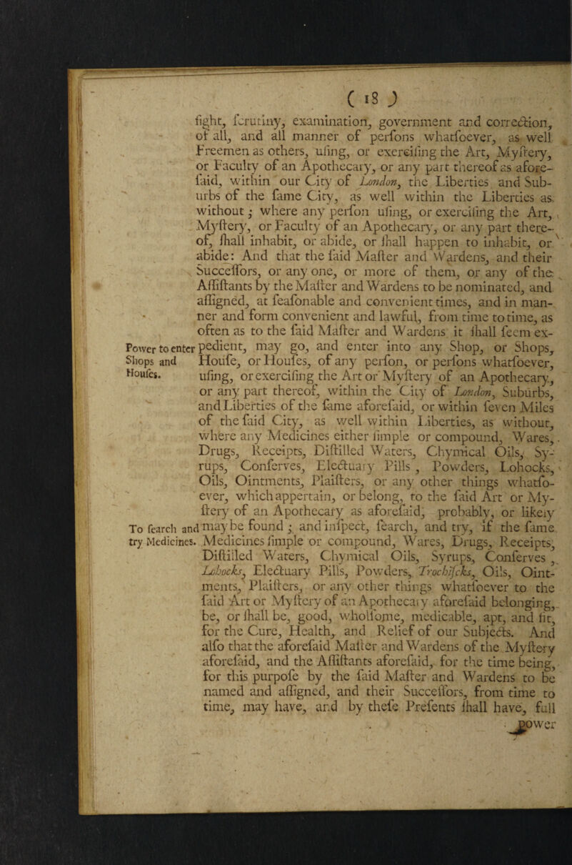 light, fcrutiny, examination, government and correction, of all, and ail manner of perfons whatfoever, as well Freemen as others, uling, or exeroiling the Art, Myfrery, or Faculty of an Apothecary, or any part thereof as afore- laid, within our City of London, the Liberties and Sub¬ urbs of the fame City, as well within the Liberties as. without ,* where any perfon uling, or exerciiing the Art, Myftery, or Faculty of an Apothecary, or any part there¬ of Ihall inhabit, or abide, or ihall happen to inhabit, or x abide: And that the laid Mailer and Wardens, and their Succelfors, or any one, or more of them, or any of the Afliftants by the Mailer and Wardens to be nominated, and afligned, at feafonable and convenient times, and in man¬ ner and form convenient and lawful, from time to time, as often as to the faid Mailer and Wardens it ihall feem ex- Power to enter pedient, may go, and enter into any Shop, or Shops, Shops and Houfe, or Houles, of any perfon, or perfons whatfoever, Houfes. uling, or exercifing the Art or Myftery of an Apothecary., or any part thereof, within the City of London, Suburbs, and Liberties of the lame aforefaid, or within leven Miles of the laid City, as well within Liberties, as without, where any Medicines either iimple or compound. Wares,. Drugs, Receipts, Dilliiled Waters, Chymical Oils/ Sy¬ rups, Conferves, Eleduary Pills , Powders, Lohocks, Oils, Ointments, Plaiflers, or any other things whatfo¬ ever, which appertain, or belong, to the faid Art or My¬ ftery of an Apothecary as aforelaid, probably, or likely To fearch andTnaybe found / and inipecl, learch, and try, if the fame try Medicines. Medicines iimple or compound. Wares, Drugs, Receipts, Dilliiled Waters, Chymical Oils, Syrups, Conferves Lohoch■ Eleduary Pills, Powders, Trochifcks, Oils, Oint¬ ments, Plaillers, or any other things whatfoever to the faid Art or Myftery of an Apothecaiy aforefaid belonging,, be, or Ihall be, good, w.hollbme, medicable, apt, and lit, for the Cure, Health,, and Relief of our Subjeds. And alfo that the aforefaid Mailer and Wardens of the Myftery aforefaid, and the Afliftants aforefaid, for the time being, for this purpofe by the faid Mailer and Wardens to be named and alligned, and their Succelfors, from time to time, may have, and by thefe Prefents ihall have, full y ; - . - power