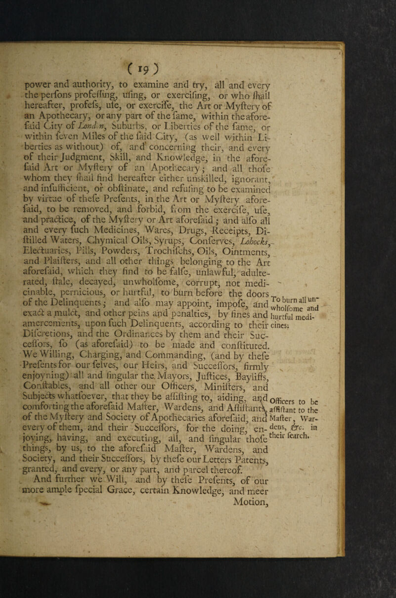 I *?) power and authority, to examine and try,, all and every the perfons profefttng, ufing, or exercifing, or who ftall hereafter, profefs, uie, or exercife, the Art or Myftery of an Apothecary, or any part of the fame, within the afore- faid City of London, Suburbs, or Liberties of the fame, or within {even Miles of the laid City, (as well within Li¬ berties as without) of, and* concerning their, and every of their Judgment, Skill, and Knowledge, in the afore- laid Art or Myftery of an Apothecary-,* and all thofe whom they frail find hereafter either unskilled, ignorant, and infufticient, or obftinate, and refuting to be examined by virtue of thefe Prefents, in the Art or Myftery afore- faid, to be removed, and forbid, from the exercife, ufe, and practice, of the Myftery or Art aforefaid ,* and alfo all and every fuch Medicines, Wares^ Drugs, Receipts, Di- ftilled Waters, Chymical Oils, Syrups, Conferves, Lohocks^ Electuaries, Pills, Powders, Trochifchs, Oils, Ointments, and Plaifters, and all other things, belonging to the Art aforefaid, which they find to be falfe, unlawful, adulte¬ rated, ftale, decayed, unwholfome, corrupt, not medi-  cinable, pernicious, or hurtful, to burn before the doors of the Delinquents; and alfo may appoint, impofe, and wholfomfanh exact a mulct, and other perns and penalties, by fines and hurtful medi- amercements, upon fuch Delinquents, according to their cincs; Difcretions, and the Ordinances by them and their Suc- ceffors, fo (as aforefaid) to be made and conftituted. We Willing, Charging, and Commanding, (and by thefe Prefents for ourfelves, our Heirs, and Succeffors, firmly enjoyning) all and lingular the. Mayors, Juftices, Baylifts, Conftables, and all other our Officers, Miniiters, and Subjects whatfoever, that they be affifting to, aiding, and 0fficcrs to be comforting the aforefaid Matter, Wardens, and AftiitantV affiftant to the of the Myftery and Society of Apothecaries aforefaid, and Mailer, War- every of them, and their Succelfors, for the doing, en- derD **Ci in joying, having, and executing, all, and lingular thofetheir fcirch* things, by us, to the aforefaid Matter, Wardens, and Society, and their Succdfors, by thefe our Letters Patents, granted, and every, or any part, and parcel thereof. And further we Will, and by thefe Prefents, of our more ample fpecial Grace, certain Knowledge, and meer ^ . .. Motion,