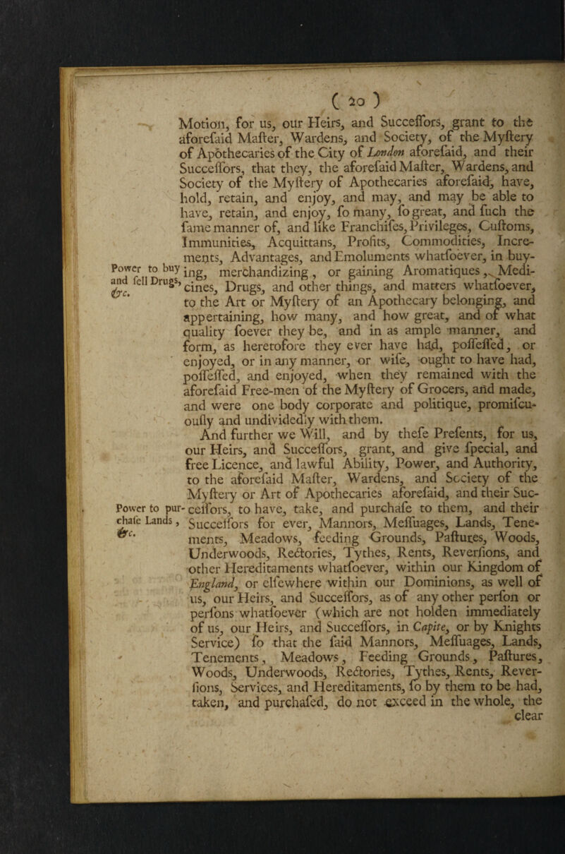 Motion, for us, our Heirs, and Succeffors, grant to the aforefaid Matter, Wardens, and Society, of the Myftery of Apothecaries of the City of London aforefaid, and their Succeffors, that they, the aforefaid Matter,. Wardens, and Society of the Myftery of Apothecaries aforefaid, have, hold, retain, and enjoy, and may, and may be able to have, retain, and enjoy, fo many, fo great, and fuch the fame manner of, and like Franchifes, Privileges, Cuftoms, Immunities, Acquittans, Profits, Commodities, Incre¬ ments, Advantages, and Emoluments whatfoever, in buy- PoJ^r t0 ing, merchandizing, or gaining Aromatiques ,x Medi- iC Dru§s> cines. Drugs, and other things, and matters whatfoever, to the Art or Myftery of an Apothecary belonging, and appertaining, how many, and how great, and of what quality foever they be, and in as ample -manner, and form, as heretofore they ever have had, poffeffed, or enjoyed, or in any manner, or wife, ought to have had, poffeffed, and enjoyed, when they remained with the aforefaid Free-men of the Myftery of Grocers, and made, and were one body corporate and politique, promifcm oufly and undividedly with them. And further we Will, and by thefe Prefents, for us, our Heirs, and Succeffors, grant, and give fpecial, and free Licence, and lawful Ability, Power, and Authority, to the aforefaid Matter, Wardens, and Society of the Myftery or Art of Apothecaries aforefaid, and their Suc- Power to pur- celfors, to have, take, and purchafe to them, and their chafe Lands, Succeffors for ever, Mannors, Meffuages, Lands, Tene* **Cm ments. Meadows, feeding Grounds, Paftures, Woods, Underwoods, Redlories, Tythes, Rents, Reverfions, and other Hereditaments whatfoever, within our Kingdom of England, or elfewhere within our Dominions, as well of us, our Heirs, and Succeffors, as of any other perfon or perfons whatfoever (which are not holden immediately of us, our Heirs, and Succeffors, in Capite, or by Knights Service) fo that the faid Mannors, Meffuages, Lands, Tenements, Meadows, Feeding Grounds, Paftures, Woods, Underwoods, Redlories, Tythes, Rents, Rever¬ fions, Services, and Hereditaments, lo by them to be had, taken, and purchafed, do not exceed in the whole, the