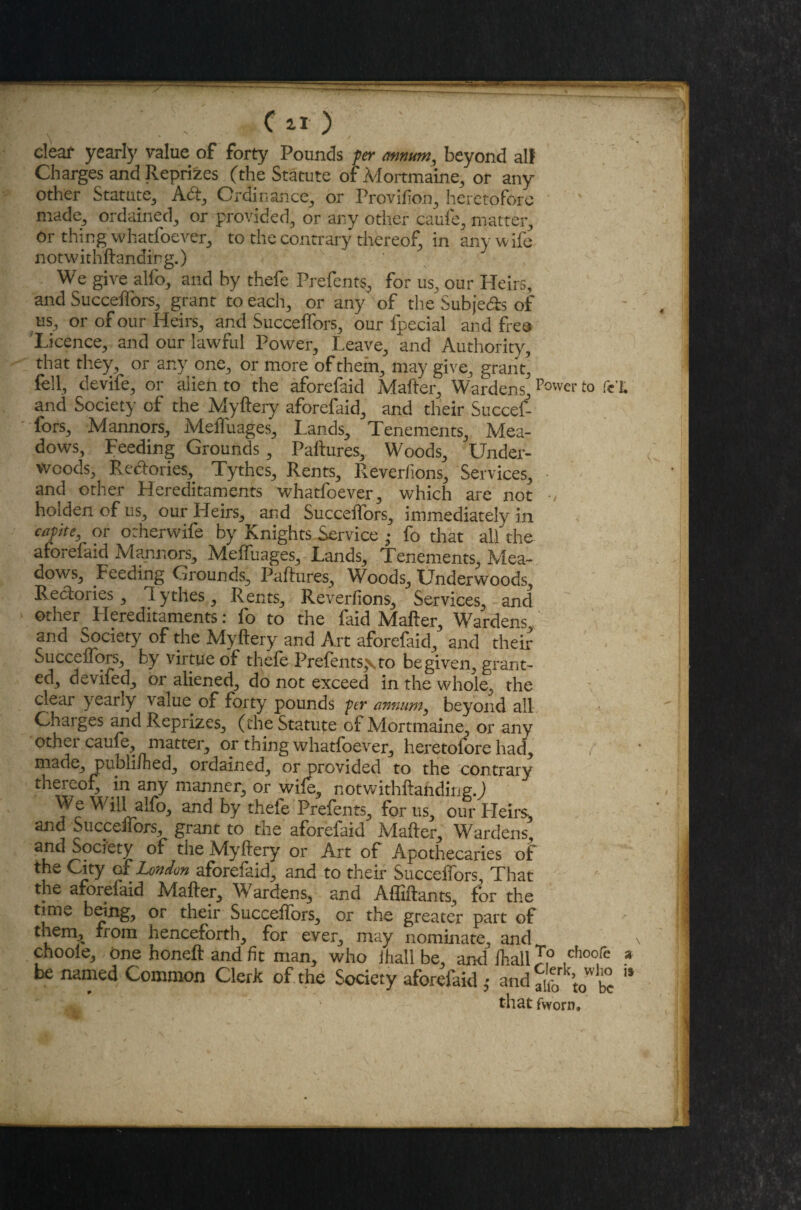 \ * ' clear yearfy value of forty Pounds per annum, beyond all Charges and Reprizes (the Statute of Mortmaine, or any other Statute, Ad, Ordinance, or Provifion, heretofore made, ordained, or provided, or any other caufe, matter, or thing whatfoever, to the contrary thereof, in any wife notwkhftanaing.) We give alfo, and by thefe Prefents, for us, our Heirs, and Succeffors, grant to each, or any of the Subjeds of us, or of our Heirs, and Succeffors, our fpecial and free Licence, and our lawful Power, Leave, and Authority, that they, or any one, or more of them, may give, grant, fell, devife, or alien to the aforefaid Mafter, Wardens,Power to fcX and Society of the Myftery aforefaid, and their Succef¬ fors, Mannors, Meffuages, Lands, Tenements, Mea¬ dows, Feeding Grounds, Paftures, Woods, Under¬ woods, Redories, Tythcs, Rents, Reverfions, Services, • and other Hereditaments whatfoever, which are not holden of us, our Heirs, and Succeffors, immediately in caplteK or orherwife by Knights Service • fo that alf the aforefaid Mannors, Meffuages, Lands, Tenements, Mea¬ dows, Feeding Grounds, Paftures, Woods, Underwoods, Redories, Tythes, Rents, Reverfions, Services, and other Hereditaments: fo to the faid Mafter, Wardens and Society of the Myftery and Art aforefaid, and their Succeffors, by virtue of thefe Prefents^ to be given, grant¬ ed, devifed, or aliened, do not exceed in the whole, the clear yearly value of forty pounds per annum, beyond all Charges and Reprizes, (the Statute of Mortmaine, or any other caufe, matter, or thing whatfoever, heretofore had, made, publifhed, ordained, or provided to the contrary thereof, in any manner, or wife, notwithftanding.J We Will alfo, and by thefe Prefents, for us, our Heirs, and Succeffors, grant to the aforefaid Mafter, Wardens, and Society of the Myftery or Art of Apothecaries of the City of London aforefaid, and to their Succeffors That the aforefaid Mafter, Wardens, and Affiftants, for the time being, or their Succeffors, or the greater part of them, from henceforth, for ever, may nominate, and \ chooie, one honeft and fit man, who ihall be, and ihaliTo ,choofe * be named Common Clerk of the Society aforefaid ,• and ^rk’t0wl£ '* that fworn. 4