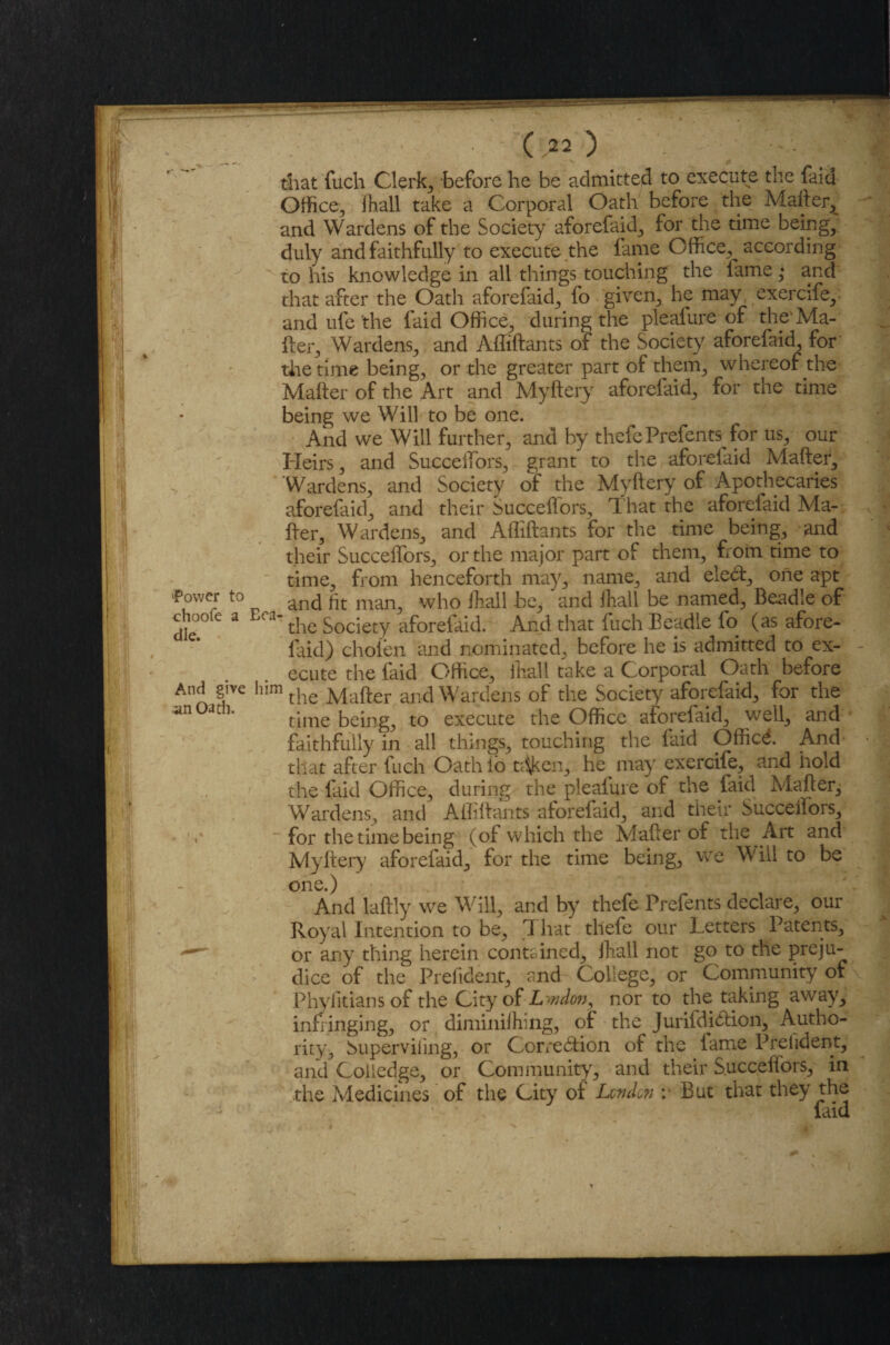 iPower to choofe a die. And give an Oath. (.22) . that fuch Clerks before he be admitted to execute the faid Office, ihall take a Corporal Oath before the Mafter, and Wardens of the Society aforefaid, for the time being; duly and faithfully to execute the fame Office, according to his knowledge in all things touching the fame • and that after the Oath aforefaid, fo given, he may exercife,- and ufe 'the faid Office, during the pleafure of the Ma¬ fter, Wardens, and Affiftants of the Society aforefaid, for the time being, or the greater part of them, whereof the Matter of the Art and Myftery aforelaid, for the time being we Will to be one. And we Will further, and by thefe Prefents for us, our Heirs, and Succeffors, grant to the aforelaid Mafter, Wardens, and Society of the Myftery of Apothecaries aforelaid, and their Succeffors, That the aforelaid Ma¬ fter, Wardens, and Affiftants for the time being, and their Succeffors, or the major part oF them, from time to time, from henceforth may, name, and eleCt, one apt and ftt man, who ihall be, and ihall be named. Beadle of Era‘ the Society aforelaid. And that fuch Beadle fo (as afore- faid) chofen and nominated, before he is admitted to ex¬ ecute the laid Office, ihall take a Corporal Oath before him the Mafter and Wardens of the Society aforefaid, for the time being, to execute the Office aforefaid, well, and faithfully in all things, touching the laid Officd. And that after fuch Oath lb nfken, he may exercife, and hold the laid Office, during the pleafure of the faid Mafter, Wardens, and Affiftants aforefaid, and their Succeilors, for the time being (of which the Mafter of the Art and Myftery aforefaid, for the time being, wTe Will to be one.) And laftly we Will, and by thefe Prefents declare, our Royal Intention to be, I hat thefe our Letters Patents, or any thing herein contained, ihall not go to the preju¬ dice of the Prefident, and College, or Community of Phylitians of the City of Lwdon, nor to the taking away, infringing, or diminiihing, of the JurifdiCfion, Autho¬ rity, buperviiing, or Correction of the lame Prelident, and Coiledge, or Community, and their Succeilors, in the Medicines of the City of London v But that they the