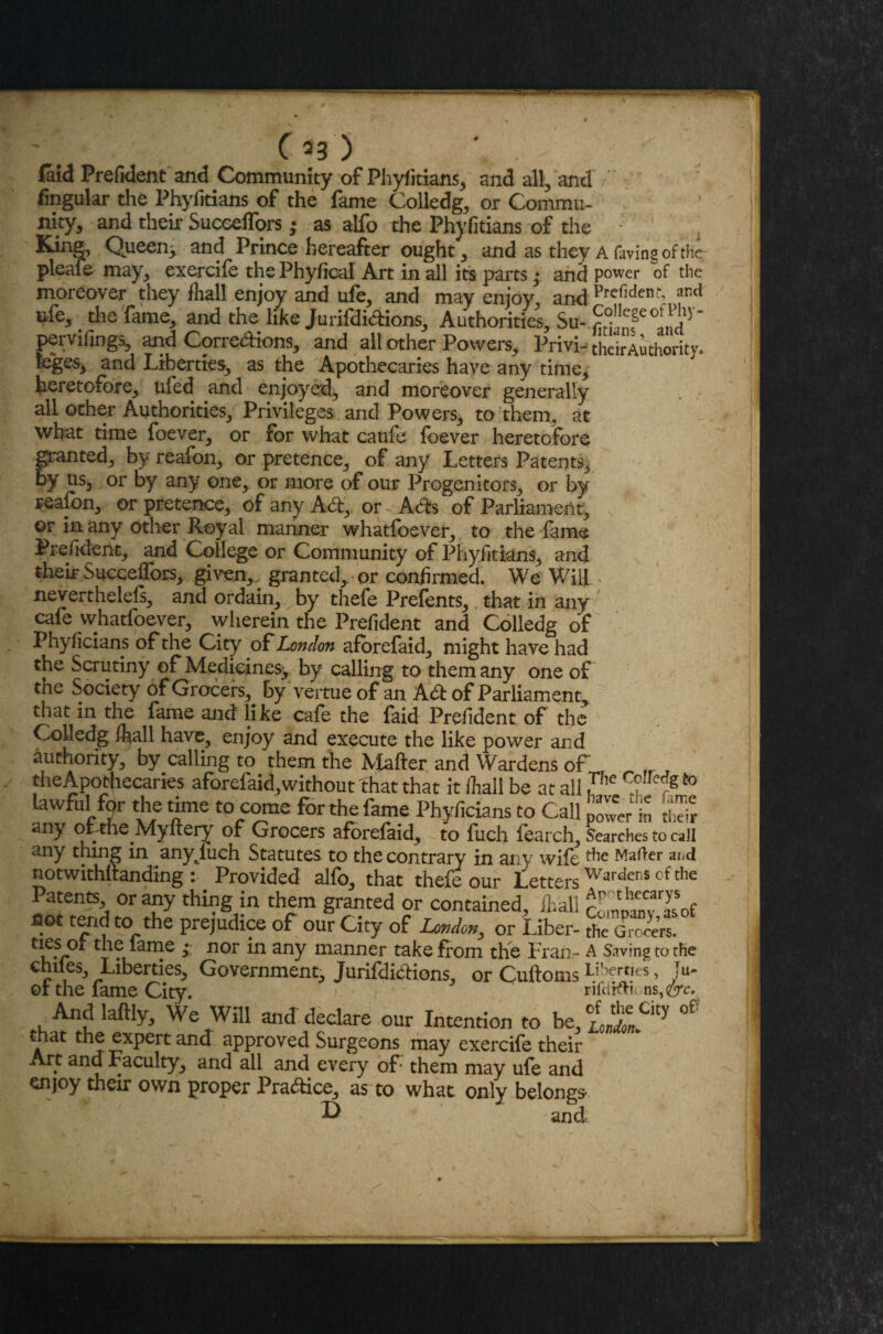 (aid Prefident and Community of Phyfitians, and all, and t fingular the Phyfitians of the fame Colledg, or Commu¬ nity, and their Succeffors; as alfo the Phyfitians of the i Queen^ and Prince hereafter ought, and as they A Hiving of the pleafe may, exercife thePhyfical Art in all its parts • and power of the moreover they (hall enjoy and ufe, and may enjoy and Prefldctf and ufe, die fame, and the like Jurifdielions, Authorities, Su- Sllc§cot1|i15 pervifings, and Corredions, and all other Powers, Privi- theirAuthority. leges, and Liberties, as the Apothecaries have any time, heretofore, ufed and enjoyed, and moreover generally all other Authorities, Privileges and Powers, to them, at what time foever, or for what caufe foever heretofore jpanted, by reafon, or pretence, of any Letters Patents, by us, or by any one, or more of our Progenitors, or by reafon, or pretence, of any Ad, or Ads of Parliament, ©r in any other Royal manner whatfoever, to the fame Prefident, and College or Community of Phyfitians, and their Succeffors, given,, granted, or confirmed. We Will neverthelefs, and ordain, by thefe Prefents, that in any cafe whatfoever, vvherein the Prefident and Colledg of Phyficians of the City of London aforefaid, might have had the Scrutiny of Medicines^ by calling to them any one of the Society of Grocers, by vertue of an Ad of Parliament, that in the fame and like cafe the faid Prefident of the Colledg ftall have, enjoy and execute the like power and authority, by calling to them the Mafter and Wardens of „ fr J the Apothecaries aforefaid, without that that it /hall be at all ,The , ;g to lawful for the time to come for the fame Phyficians to Call power in to any ofthe Myftery of Grocers aforefaid, to fuch fearch. Searches to call any thing in anyluch Statutes to the contrary in any wife ^ie waller and notwithstanding : Provided alfo, that thefe our LettersWarcIeriS cf the Patents or any thing in them granted or contained, ihali comD^vTof flot tend to the prejudice of our City of London, or Liber- the Grocers. . lame • nor in any manner take from the Fran- A Saving to the chiles Liberties, Government, Jurifdidions, or CuftomsLihert,es> >- or the fame City. rifdHVk ns, ere. And laftly. We Will and declare our Intention to be,%±aty °P that the expert and approved Surgeons may exercife their Art and Faculty, and all and every of them may ufe and enjoy their own proper Practice, as to what only belongs O and