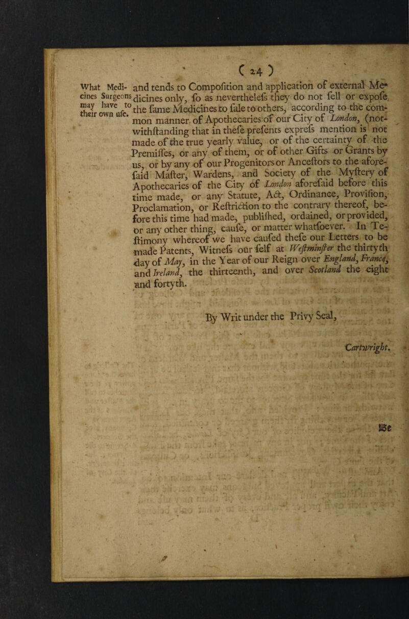 what Modi- and tends to Compofition and application of external Me* cines Surgeons £|ic;nes on]y; fo as neverthelefs they do not fell or expofe, TL ° the lame Medicines to fale to others, according to the com¬ mon manner of Apothecaries-bf our City of London, (not- withftanding that in thefe prefents exprefs mention is not made of die true yearly value, or of the certainty of the Premiffes, or any of them, or of other Gifts or Grants by us, or by any of our Progenitors or Anceftors to the afore- faid Mailer, Wardens, and Society of the Myllery of Apothecaries of the Gity of London aforefuid before this time made, or any Statute, A&, Ordinance, Provifion, Proclamation, or Reftriction to the contrary thereof, be- fore this time had made, publilhed, ordained, orprovided, - or any other thing, caufe, or matter whatfpever. In Te- ftimony whereof we have cauied thefe our Letters to be made Patents, Witnefs our (elf at fVefiminfier the thirty th day of May, in the Year of our Reign over England, France, and Ireland, the thirteenth, and over Scotland the eight and fortyth. By Writ under the Privy Seal, Carttvrlght.