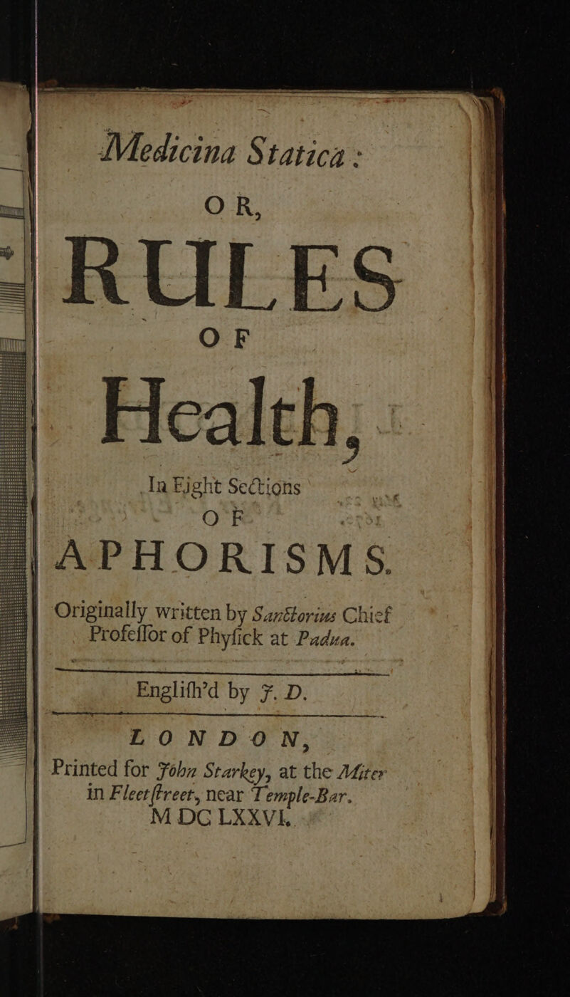 Medicina Statica : RULES Health; : Tn Bight Sections Englifh’d by 7. D. LONDON, | Printed for Fohn Starkey, at the AGiter in Fleer(treet, near Temple-Bar. M DG LXXVI.