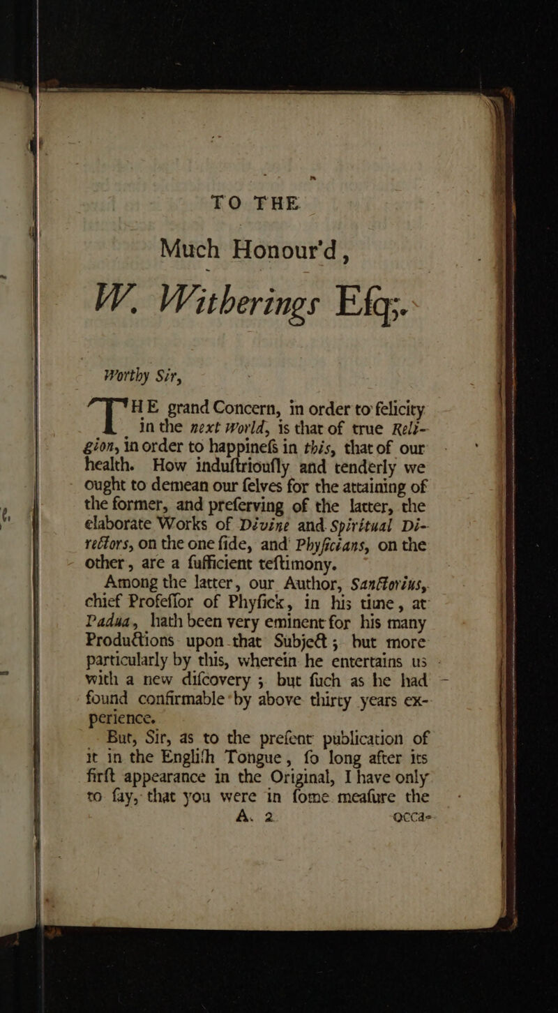 Worthy Sir, HE grand Concern, in order to felicity in the next World, is that of true Rel?- gion, in order to happinef in this, that of our health. How induftrioufly and tenderly we Ought to demean our felves for the attaining of the former, and preferving of the latter, the elaborate Works of Dévine and Spiritual Di- rectors, on the one fide, and’ Phyfictans, on the other, are a fufficient teftimony. Among the latter, our Author, Sanforius,. chief Profeffor of Phyfick, in his time, at Padua, hath been very eminent for his many Productions upon that Subjeé&amp;t ; but more with a new difcovery ; byt fuch as he had found confirmable*by above thirty years ex- perience. But, Sir, as to the prefent publication of it in the Englith Tongue, fo long after its firft appearance in the Original, I have only to fay, that you were in fome. meafure the A. 2 accas &lt;= a cn tA Ra Ee RE rw mney ihem A tn = a st NRE ee eae te =