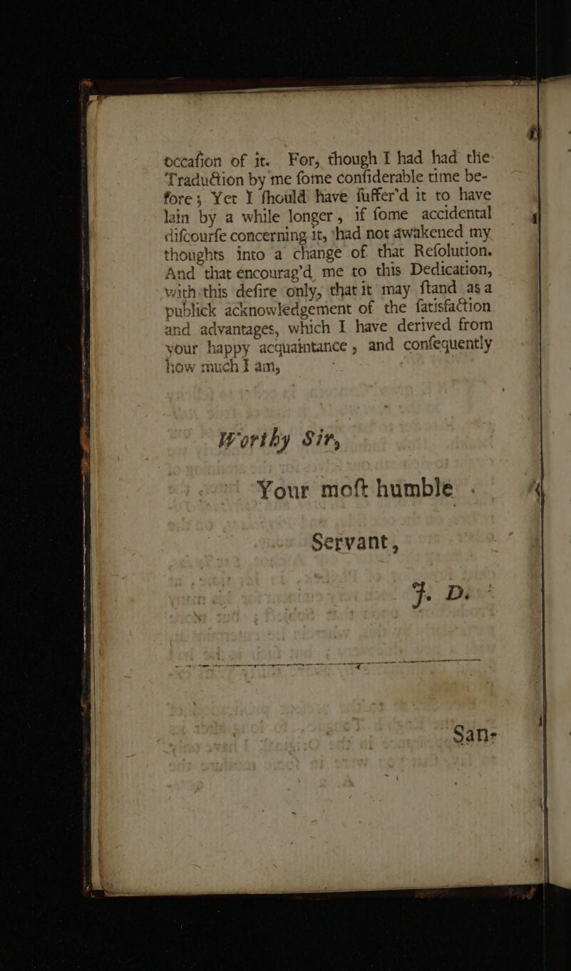 occafion of it. For, though I had had tlie ‘Traduction by me fome confiderable time be- fore; Yer I fhould have fuffer’d it to have lain by a while longer, if fome accidental difcourfe concerning it, ‘had not awakened my. thoughts into a change of that Refolution. And that éncourag’d me to this Dedication, with:this defire only, that it may ftand asa publick acknowledgement of the fatisfaction and advantages, which I have derived from your happy acquaintance , and confequently WA, TA Arie OW much I ain, Worthy Sir, Servant, ng pa