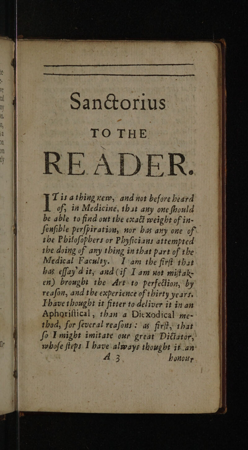 Sanctorius. i TO THE ‘| READER. I’ is athing xew, and not before heard of, in Medicine, thst any one fhould be able to find out the exact weight of in- fenfible per{piratiou, nor bas any one of the Philofopbers or Phyficians attempted the doing of any thing in that part of the Medical Faculty. Iam the fir that has. effay'd ity and (if I am wot miftak- en) brought the Art to perfection, by reafon, and the experience of thirty years. Thave thought it fitter to deliver it in an Aphoriltical, than 2 Ditxodical ‘me- thod, for feveral reafous: as firft, that fo I might imitate our great Di€ator, whofe fteps I have always thought it.an' A 3 honowy —— nh Oe eee —————_—_—_ $e icine nest See — enon ne nha oma er en genint is eiNtine a aetna ie ia rm i SIS SRRS es ses ee ————