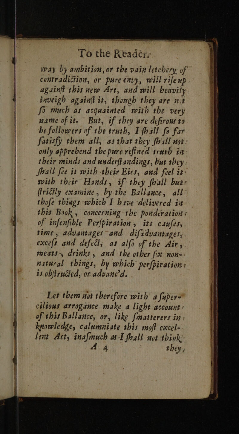 againft this new Art, and will beavily inveigh againft it, though they are nut fo much as acquainted with the very mame of it. But, if they are defirous to be followers of the truth, I fhall fo far only apprebend the pure refined trath in flrall fee it with their Eies, and feel it: (ricily examine, by the Ballance, all’ thofe things which I bive delivered in of infenfible Perfpiration, its caufes, time , advantages and difzdvantages, excefs and defect; as alfo of the Air, maeats-, drinks, and the other {ix non-- natural things, by which perfpir ation « is objtrucied, or-advanc'd. Let them not therefore with a fuper- cilious arrogance make a light account: of this Ballance, or, like fmatterers in: knowledge, calumniate this moft excel- feut Art, inafmuch as-I fhall not think: A A they . ns EE eS