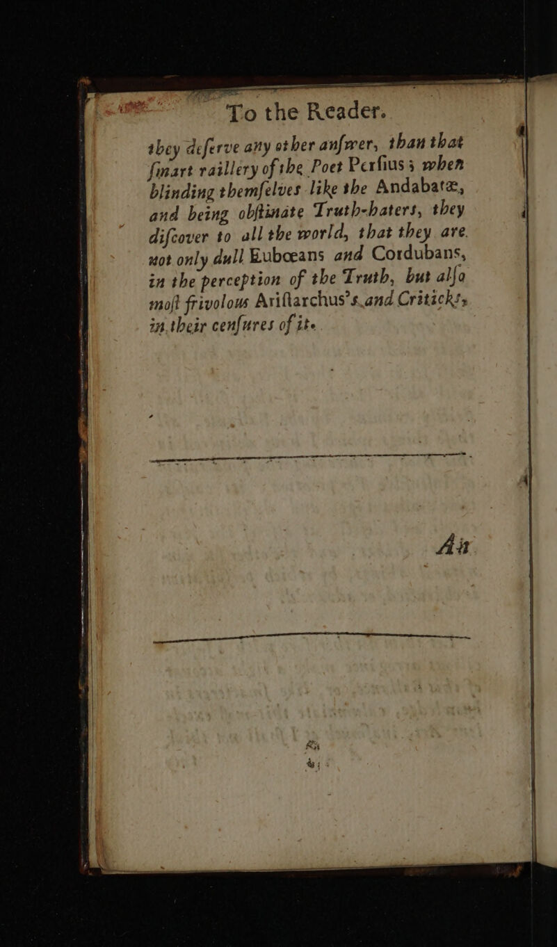 ——— To the Reader. abey deferve any ot her anfwer, than that finart raillery of the Poet Perfius 3 when blinding themfelves like the Andabatz, and being obftimate Truth-haters, they ; difcover to all the world, that they are. | xot only dull Euboeans and Cordubans, in the perception of the Truth, but alfa mojt frivolous Ariftarchus’s.and Critack!s in.their cenfures of ite