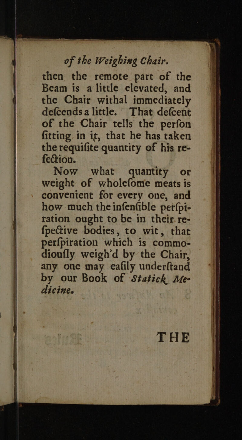 of the Weighing Chair. then the remote part of the Beam ts a little elevated, and the Chair withal immediately defcends a little. That defcent of the Chair tells the perfon fitting in it, that he has taken the requifite quantity of his re- fection. Now what quantity or weight of wholefome meats is convenient for every one, and how much the infenfible perfpi- ration ought to be in their. re- {pective bodies, to wit, that perfpiration which is commo- dioufly weigh'd by the Chair, any one may eafily underftand by our Book of Statickh Me- dicine.