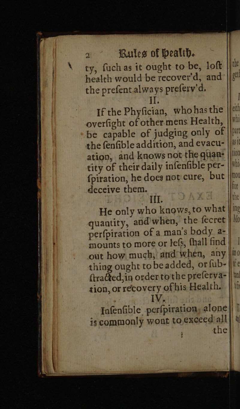 health would be recover'd, and the prefent always prefery'd. II. If the Phyfician, who hasthe overfight of other mens Health, be capable of judging only of the fenfible addition, and evacu- tity of their daily infenfible per- {piration, he does notcure, but deceive them. bi IIT. | He only who knows, to what quantity, and when, the fecret out how, much,’ and’when, any tion, or recovery of his Health. IV. is commonly wont to exceed’ all